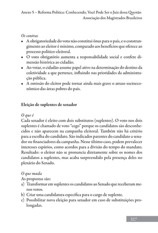 327
Anexo 5 – Reforma Política: Conhecendo, Você Pode Ser o Juiz dessa Questão
Associação dos Magistrados Brasileiros
Os contras
•	 A obrigatoriedade do voto não constitui ônus para o país, e o constran-
gimento ao eleitor é mínimo, comparado aos benefícios que oferece ao
processo político-eleitoral.
•	 O voto obrigatório aumenta a responsabilidade social e confere di-
mensão histórica ao cidadão.
•	 Ao votar, o cidadão assume papel ativo na determinação do destino da
coletividade a que pertence, influindo nas prioridades da administra-
ção pública.
•	 A omissão do eleitor pode tornar ainda mais grave o atraso socioeco-
nômico das áreas pobres do país.
Eleição de suplentes de senador
O que é
Cada senador é eleito com dois substitutos (suplentes). O voto nos dois
suplentes é chamado de voto “cego” porque os candidatos são desconhe-
cidos e não aparecem na campanha eleitoral. Também não há critério
para a escolha do candidato. São indicados parentes do candidato a sena-
dor ou financiadores da campanha. Nesse último caso, podem prevalecer
interesses espúrios, como acordos para a divisão do tempo do mandato.
Resultado: o eleitor não se pronuncia diretamente sobre os nomes dos
candidatos a suplentes, mas acaba surpreendido pela presença deles no
plenário do Senado.
O que muda
As propostas são:
a)	 Transformar em suplentes os candidatos ao Senado que receberam me-
nos votos.
b)	 Criar uma candidatura específica para o cargo de suplente.
c)	 Possibilitar nova eleição para senador em caso de substituições pro-
longadas.
 