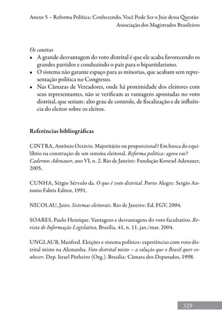 329
Anexo 5 – Reforma Política: Conhecendo, Você Pode Ser o Juiz dessa Questão
Associação dos Magistrados Brasileiros
Os contras
•	 A grande desvantagem do voto distrital é que ele acaba favorecendo os
grandes partidos e conduzindo o país para o bipartidarismo.
•	 O sistema não garante espaço para as minorias, que acabam sem repre-
sentação política no Congresso.
•	 Nas Câmaras de Vereadores, onde há proximidade dos eleitores com
seus representantes, não se verificam as vantagens apontadas no voto
distrital, que seriam: alto grau de controle, de fiscalização e de influên-
cia do eleitor sobre os eleitos.
Referências bibliográficas
Cintra, Antônio Octávio. Majoritário ou proporcional? Em busca do equi-
líbrio na construção de um sistema eleitoral. Reforma política: agora vai?
Cadernos Adenauer, ano VI, n. 2. Rio de Janeiro: Fundação Konrad Adenauer,
2005.
Cunha, Sérgio Sérvulo da. O que é voto distrital. Porto Alegre: Sergio An-
tonio Fabris Editor, 1991.
Nicolau, Jairo. Sistemas eleitorais. Rio de Janeiro: Ed. FGV, 2004.
Soares, Paulo Henrique. Vantagens e desvantagens do voto facultativo. Re-
vista de Informação Legislativa, Brasília, 41, n. 11, jan./mar. 2004.
Unglaub, Manfred. Eleições e sistema político: experiências com voto dis-
trital misto na Alemanha. Voto distrital misto – a solução que o Brasil quer co-
nhecer. Dep. Israel Pinheiro (Org.). Brasília: Câmara dos Deputados, 1998.
 