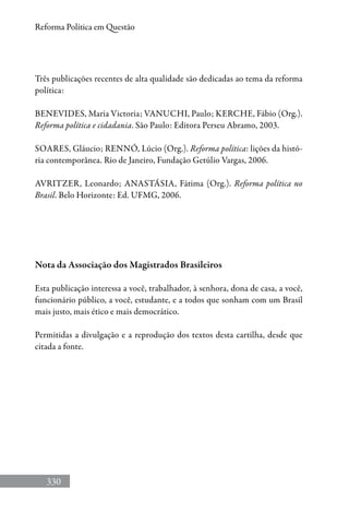 330
Reforma Política em Questão
Três publicações recentes de alta qualidade são dedicadas ao tema da reforma
política:
Benevides, Maria Victoria; Vanuchi, Paulo; Kerche, Fábio (Org.).
Reforma política e cidadania. São Paulo: Editora Perseu Abramo, 2003.
Soares, Gláucio; Rennó, Lúcio (Org.). Reforma política: lições da histó-
ria contemporânea. Rio de Janeiro, Fundação Getúlio Vargas, 2006.
Avritzer, Leonardo; Anastásia, Fátima (Org.). Reforma política no
Brasil. Belo Horizonte: Ed. UFMG, 2006.
Nota da Associação dos Magistrados Brasileiros
Esta publicação interessa a você, trabalhador, à senhora, dona de casa, a você,
funcionário público, a você, estudante, e a todos que sonham com um Brasil
mais justo, mais ético e mais democrático.
Permitidas a divulgação e a reprodução dos textos desta cartilha, desde que
citada a fonte.
 