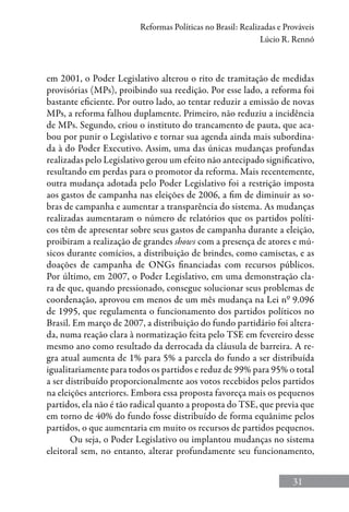 31
Reformas Políticas no Brasil: Realizadas e Prováveis
Lúcio R. Rennó
em 2001, o Poder Legislativo alterou o rito de tramitação de medidas
provisórias (MPs), proibindo sua reedição. Por esse lado, a reforma foi
bastante eficiente. Por outro lado, ao tentar reduzir a emissão de novas
MPs, a reforma falhou duplamente. Primeiro, não reduziu a incidência
de MPs. Segundo, criou o instituto do trancamento de pauta, que aca-
bou por punir o Legislativo e tornar sua agenda ainda mais subordina-
da à do Poder Executivo. Assim, uma das únicas mudanças profundas
realizadas pelo Legislativo gerou um efeito não antecipado significativo,
resultando em perdas para o promotor da reforma. Mais recentemente,
outra mudança adotada pelo Poder Legislativo foi a restrição imposta
aos gastos de campanha nas eleições de 2006, a fim de diminuir as so-
bras de campanha e aumentar a transparência do sistema. As mudanças
realizadas aumentaram o número de relatórios que os partidos políti-
cos têm de apresentar sobre seus gastos de campanha durante a eleição,
proibiram a realização de grandes shows com a presença de atores e mú-
sicos durante comícios, a distribuição de brindes, como camisetas, e as
doações de campanha de ONGs financiadas com recursos públicos.
Por último, em 2007, o Poder Legislativo, em uma demonstração cla-
ra de que, quando pressionado, consegue solucionar seus problemas de
coordenação, aprovou em menos de um mês mudança na Lei nº 9.096
de 1995, que regulamenta o funcionamento dos partidos políticos no
Brasil. Em março de 2007, a distribuição do fundo partidário foi altera-
da, numa reação clara à normatização feita pelo TSE em fevereiro desse
mesmo ano como resultado da derrocada da cláusula de barreira. A re-
gra atual aumenta de 1% para 5% a parcela do fundo a ser distribuída
igualitariamente para todos os partidos e reduz de 99% para 95% o total
a ser distribuído proporcionalmente aos votos recebidos pelos partidos
na eleições anteriores. Embora essa proposta favoreça mais os pequenos
partidos, ela não é tão radical quanto a proposta do TSE, que previa que
em torno de 40% do fundo fosse distribuído de forma equânime pelos
partidos, o que aumentaria em muito os recursos de partidos pequenos.
Ou seja, o Poder Legislativo ou implantou mudanças no sistema
eleitoral sem, no entanto, alterar profundamente seu funcionamento,
 