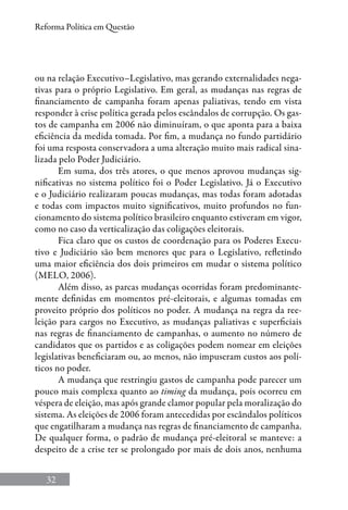 32
Reforma Política em Questão
ou na relação Executivo–Legislativo, mas gerando externalidades nega-
tivas para o próprio Legislativo. Em geral, as mudanças nas regras de
financiamento de campanha foram apenas paliativas, tendo em vista
responder à crise política gerada pelos escândalos de corrupção. Os gas-
tos de campanha em 2006 não diminuíram, o que aponta para a baixa
eficiência da medida tomada. Por fim, a mudança no fundo partidário
foi uma resposta conservadora a uma alteração muito mais radical sina-
lizada pelo Poder Judiciário.
Em suma, dos três atores, o que menos aprovou mudanças sig-
nificativas no sistema político foi o Poder Legislativo. Já o Executivo
e o Judiciário realizaram poucas mudanças, mas todas foram adotadas
e todas com impactos muito significativos, muito profundos no fun-
cionamento do sistema político brasileiro enquanto estiveram em vigor,
como no caso da verticalização das coligações eleitorais.
Fica claro que os custos de coordenação para os Poderes Execu-
tivo e Judiciário são bem menores que para o Legislativo, refletindo
uma maior eficiência dos dois primeiros em mudar o sistema político
(Melo, 2006).
Além disso, as parcas mudanças ocorridas foram predominante-
mente definidas em momentos pré-eleitorais, e algumas tomadas em
proveito próprio dos políticos no poder. A mudança na regra da ree-
leição para cargos no Executivo, as mudanças paliativas e superficiais
nas regras de financiamento de campanhas, o aumento no número de
candidatos que os partidos e as coligações podem nomear em eleições
legislativas beneficiaram ou, ao menos, não impuseram custos aos polí-
ticos no poder.
A mudança que restringiu gastos de campanha pode parecer um
pouco mais complexa quanto ao timing da mudança, pois ocorreu em
véspera de eleição, mas após grande clamor popular pela moralização do
sistema. As eleições de 2006 foram antecedidas por escândalos políticos
que engatilharam a mudança nas regras de financiamento de campanha.
De qualquer forma, o padrão de mudança pré-eleitoral se manteve: a
despeito de a crise ter se prolongado por mais de dois anos, nenhuma
 