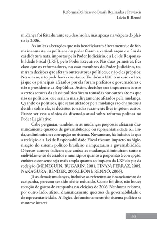 33
Reformas Políticas no Brasil: Realizadas e Prováveis
Lúcio R. Rennó
mudança foi feita durante seu desenrolar, mas apenas na véspera do plei-
to de 2006.
As únicas alterações que não beneficiaram diretamente, e de for-
ma inconteste, os políticos no poder foram a verticalização e o fim da
candidatura nata, impostas pelo Poder Judiciário, e a Lei de Responsa-
bilidade Fiscal (LRF), pelo Poder Executivo. Nas duas primeiras, fica
claro que os reformadores, no caso membros do Poder Judiciário, to-
maram decisões que afetam outros atores políticos, e não eles próprios.
Nesse caso, não pode haver casuísmo. Também a LRF tem esse caráter,
já que os principais afetados por ela foram prefeitos e governadores e
não o presidente da República. Assim, decisões que impuseram custos
a certos setores da classe política foram tomadas por outros atores que
não os políticos, que seriam mais diretamente afetados pela mudança.
Quando os políticos, que serão afetados pela mudança são chamados a
decidir sobre ela, as decisões tomadas raramente lhes impõem custos.
Parece ser essa a tônica da discussão atual sobre reforma política no
Poder Legislativo.
Cabe perguntar, também, se as mudanças propostas afetaram dra-
maticamente questões de governabilidade ou representatividade ou, ain-
da, se diminuíram a corrupção no sistema. Novamente, há indícios de que
a reeleição e a Lei de Responsabilidade Fiscal tiveram impacto na higie-
nização do sistema político brasileiro e impactaram a governabilidade.
Diversos autores indicam que ambas as mudanças diminuíram tanto o
endividamento de estados e municípios quanto a propensão à corrupção,
embora o consenso seja mais amplo quanto ao impacto da LRF do que da
reeleição (Meneguin; Bugarin, 2001, Finan; Ferraz, 2005,
NakaGura; Bender, 2006, Leoni; Rennó, 2006).
Já as demais mudanças, inclusive as referentes ao financiamento de
campanha, parecem ter tido efeito reduzido. Como foi dito, não houve
redução de gastos de campanha nas eleições de 2006. Nenhuma reforma,
por outro lado, afetou dramaticamente questões de governabilidade e
de representatividade. A lógica de funcionamento do sistema político se
manteve intacta.
 