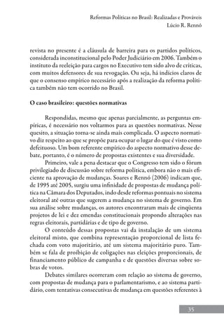 35
Reformas Políticas no Brasil: Realizadas e Prováveis
Lúcio R. Rennó
revista no presente é a cláusula de barreira para os partidos políticos,
considerada inconstitucional pelo Poder Judiciário em 2006. Também o
instituto da reeleição para cargos no Executivo tem sido alvo de críticas,
com muitos defensores de sua revogação. Ou seja, há indícios claros de
que o consenso empírico necessário após a realização da reforma políti-
ca também não tem ocorrido no Brasil.
O caso brasileiro: questões normativas
Respondidas, mesmo que apenas parcialmente, as perguntas em-
píricas, é necessário nos voltarmos para as questões normativas. Nesse
quesito, a situação torna-se ainda mais complicada. O aspecto normati-
vo diz respeito ao que se propõe para ocupar o lugar do que é visto como
defeituoso. Um bom referente empírico do aspecto normativo desse de-
bate, portanto, é o número de propostas existentes e sua diversidade.
Primeiro, vale a pena destacar que o Congresso tem sido o fórum
privilegiado de discussão sobre reforma política, embora não o mais efi-
ciente na aprovação de mudanças. Soares e Rennó (2006) indicam que,
de 1995 até 2005, surgiu uma infinidade de propostas de mudança polí-
tica na Câmara dos Deputados, indo desde reformas pontuais no sistema
eleitoral até outras que sugerem a mudança no sistema de governo. Em
sua análise sobre mudanças, os autores encontraram mais de cinqüenta
projetos de lei e dez emendas constitucionais propondo alterações nas
regras eleitorais, partidárias e de tipo de governo.
O conteúdo dessas propostas vai da instalação de um sistema
eleitoral misto, que combina representação proporcional de lista fe-
chada com voto majoritário, até um sistema majoritário puro. Tam-
bém se fala de proibição de coligações nas eleições proporcionais, de
financiamento público de campanha e de questões diversas sobre so-
bras de votos.
Debates similares ocorreram com relação ao sistema de governo,
com propostas de mudança para o parlamentarismo, e ao sistema parti-
dário, com tentativas consecutivas de mudança em questões referentes à
 
