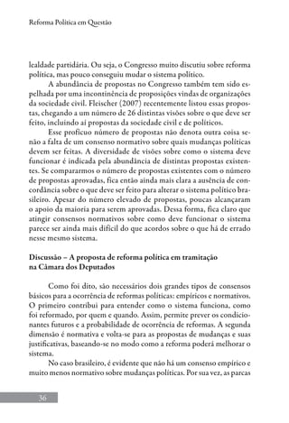 36
Reforma Política em Questão
lealdade partidária. Ou seja, o Congresso muito discutiu sobre reforma
política, mas pouco conseguiu mudar o sistema político.
A abundância de propostas no Congresso também tem sido es-
pelhada por uma incontinência de proposições vindas de organizações
da sociedade civil. Fleischer (2007) recentemente listou essas propos-
tas, chegando a um número de 26 distintas visões sobre o que deve ser
feito, incluindo aí propostas da sociedade civil e de políticos.
Esse profícuo número de propostas não denota outra coisa se-
não a falta de um consenso normativo sobre quais mudanças políticas
devem ser feitas. A diversidade de visões sobre como o sistema deve
funcionar é indicada pela abundância de distintas propostas existen-
tes. Se compararmos o número de propostas existentes com o número
de propostas aprovadas, fica então ainda mais clara a ausência de con-
cordância sobre o que deve ser feito para alterar o sistema político bra-
sileiro. Apesar do número elevado de propostas, poucas alcançaram
o apoio da maioria para serem aprovadas. Dessa forma, fica claro que
atingir consensos normativos sobre como deve funcionar o sistema
parece ser ainda mais difícil do que acordos sobre o que há de errado
nesse mesmo sistema.
Discussão – A proposta de reforma política em tramitação
na Câmara dos Deputados
Como foi dito, são necessários dois grandes tipos de consensos
básicos para a ocorrência de reformas políticas: empíricos e normativos.
O primeiro contribui para entender como o sistema funciona, como
foi reformado, por quem e quando. Assim, permite prever os condicio-
nantes futuros e a probabilidade de ocorrência de reformas. A segunda
dimensão é normativa e volta-se para as propostas de mudanças e suas
justificativas, baseando-se no modo como a reforma poderá melhorar o
sistema.
No caso brasileiro, é evidente que não há um consenso empírico e
muito menos normativo sobre mudanças políticas. Por sua vez, as parcas
 