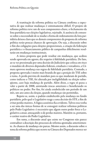 38
Reforma Política em Questão
A tramitação da reforma política na Câmara confirma a expec-
tativa de que realizar mudanças é extremamente difícil. O projeto de
reforma política teve um de seus componentes-chave, o fechamento da
lista partidária nas eleições legislativas, rejeitado. A ausência de consen-
so sobre a necessidade de se mudar a forma de ordenamento da lista par-
tidária deixou claro que os demais componentes da proposta de reforma
política terão poucas chances de aprovação. Ou seja, a discussão sobre
o fim das coligações para eleições proporcionais, a criação da federação
partidária e o financiamento público de campanhas dificilmente resul-
tarão em mudanças institucionais.
A única proposta que pode resultar em mudanças, que acabou
sendo aprovada em agosto, diz respeito à fidelidade partidária. De fato,
ao se ver pressionada por uma decisão do Judiciário que coloca em risco
o mandato de diversos deputados federais, estaduais e vereadores, a Câ-
mara aprovou mudança nas regras de fidelidade partidária. Contudo, a
proposta aprovada é muito mais branda do que a posição do TSE sobre
o tema. A perda prevista de mandato para os que mudaram de partido,
como indicou o TSE, foi alterada por ineligibilidade na eleição subse-
qüente, caso haja mudança de partido. Além disso, a regra só passa a
valer a partir de 2008, anistiando trocas anteriores e beneficiando os
políticos no poder. Por fim, foi ainda estabelecido um período de um
mês, um ano antes da eleição, quando mudanças são permitidas.
Repete-se, assim, o padrão estabelecido pela mudança no fundo
partidário, pelo qual o Legislativo reage a uma decisão do STF, a fim de
evitar perdas maiores. A lógica casuística fica evidente. Talvez essa venha
a ser uma das únicas formas de se conseguir realizar reformas políticas
pelo Poder Legislativo: é necessário que algum outro poder force o Le-
gislativo a atuar, ameaçando-o de perdas maiores. Mantêm-se, portanto,
o caráter reativo do Poder Legislativo.
Em suma, a discussão atual que existe no Congresso não parece
contradizer a descrição dos processos de reforma apontadas anteriormen-
te. As chances de mudança são parcas. Mesmo assim, a discussão sobre o
tema da reforma política que ocorre na Câmara dos Deputados merece ser
 