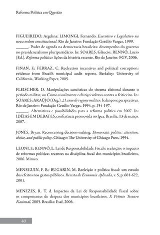 40
Reforma Política em Questão
FIGUEIREDO, Argelina; LIMONGI, Fernando. Executivo e Legislativo na
nova ordem constitucional. Rio de Janeiro: Fundação Getúlio Vargas, 1999.
______. Poder de agenda na democracia brasileira: desempenho do governo
no presidencialismo pluripartidário. In: SOARES, Gláucio; Rennó, Lucio
(Ed.). Reforma política: lições da história recente. Rio de Janeiro: FGV, 2006.
FINAN, F.; FERRAZ, C. Reelection incentives and political corruption:
evidence from Brazil’s municipal audit reports. Berkeley: University of
California, Working Paper, 2005.
FLEISCHER, D. Manipulações casuísticas do sistema eleitoral durante o
período militar, ou Como usualmente o feitiço voltava contra o feiticeiro. In:
Soares;AraÚjo(Org.).21anosderegimemilitar:balançoseperspectivas.
Rio de Janeiro: Fundação Getúlio Vargas, 1994. p. 154-197.
______. Alternativas e possibilidades para a reforma política em 2007. In:
Idéias em Debates, conferência promovida no Ipea. Brasília, 13 de março.
2007.
JONES, Bryan. Reconceiving decision-making. Democratic politics: attention,
choice, and public policy. Chicago: The University of Chicago Press, 1994.
LEONI, E; RENNÓ, L. Lei de Responsabilidade Fiscal e reeleição: o impacto
de reformas políticas recentes na disciplina fiscal dos municípios brasileiros,
2006. Mimeo.
MENEGUIN, F. B.; BUGARIN, M. Reeleição e política fiscal: um estudo
dos efeitos nos gastos públicos. Revista de Economia Aplicada, v. 5, p. 601-622,
2001.
MENEZES, R. T.  d. Impactos da Lei de Responsabilidade Fiscal sobre
os componentes de despesa dos municípios brasileiros. X Prêmio Tesouro
Nacional, 2005. Brasília: Esaf, 2006.
 