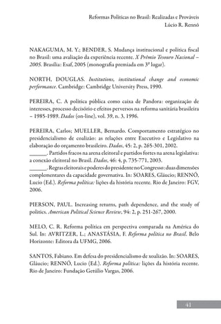 41
Reformas Políticas no Brasil: Realizadas e Prováveis
Lúcio R. Rennó
NAKAGUMA, M. Y.; BENDER, S. Mudança institucional e política fiscal
no Brasil: uma avaliação da experiência recente. X Prêmio Tesouro Nacional –
2005. Brasília: Esaf, 2005 (monografia premiada em 3º lugar).
NORTH, DOUGLAS. Institutions, institutional change and economic
performance. Cambridge: Cambridge University Press, 1990.
PEREIRA, C. A política pública como caixa de Pandora: organização de
interesses, processo decisório e efeitos perversos na reforma sanitária brasileira
– 1985-1989. Dados (on-line), vol. 39, n. 3, 1996.
PEREIRA, Carlos; MUELLER, Bernardo. Comportamento estratégico no
presidencialismo de coalizão: as relações entre Executivo e Legislativo na
elaboração do orçamento brasileiro. Dados, 45: 2, p. 265-301, 2002.
______. Partidos fracos na arena eleitoral e partidos fortes na arena legislativa:
a conexão eleitoral no Brasil. Dados, 46: 4, p. 735-771, 2003.
______.RegraseleitoraisepoderesdopresidentenoCongresso:duasdimensões
complementares da capacidade governativa. In: SOARES, Gláucio; RENNó,
Lucio (Ed.). Reforma política: lições da história recente. Rio de Janeiro: FGV,
2006.
PIERSON, PAUL. Increasing returns, path dependence, and the study of
politics. American Political Science Review, 94: 2, p. 251-267, 2000.
MELO, C. R. Reforma política em perspectiva comparada na América do
Sul. In: Avritzer, L.; Anastásia, F. Reforma política no Brasil. Belo
Horizonte: Editora da UFMG, 2006.
SANTOS, Fabiano. Em defesa do presidencialismo de xoalizão. In: SOARES,
Gláucio; RENNÓ, Lucio (Ed.). Reforma política: lições da história recente.
Rio de Janeiro: Fundação Getúlio Vargas, 2006.
 