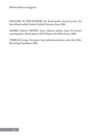 42
Reforma Política em Questão
SHUGART, M.; WATTENBERG, M. Mixed-member electoral systems: the
best of both worlds? Oxford: Oxford University Press, 2001.
SOARES, Gláucio; RENNÓ, Lucio. Reforma política: lições da história
contemporânea. Rio de Janeiro: FGV/Gláucio Ary Dillon Soares, 2006.
TSEBELIS, George. Veto players: how political institutions work. New York:
Russel Sage Foundation, 2002.
 