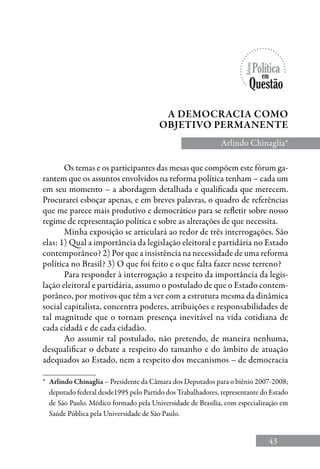 43
A democracia como
objetivo permanente
Arlindo Chinaglia*
*	 Arlindo Chinaglia – Presidente da Câmara dos Deputados para o biênio 2007-2008;
deputado federal desde1995 pelo Partido dos Trabalhadores, representante do Estado
de São Paulo. Médico formado pela Universidade de Brasília, com especialização em
Saúde Pública pela Universidade de São Paulo.
Os temas e os participantes das mesas que compõem este fórum ga-
rantem que os assuntos envolvidos na reforma política tenham – cada um
em seu momento – a abordagem detalhada e qualificada que merecem.
Procurarei esboçar apenas, e em breves palavras, o quadro de referências
que me parece mais produtivo e democrático para se refletir sobre nosso
regime de representação política e sobre as alterações de que necessita.
Minha exposição se articulará ao redor de três interrogações. São
elas: 1) Qual a importância da legislação eleitoral e partidária no Estado
contemporâneo? 2) Por que a insistência na necessidade de uma reforma
política no Brasil? 3) O que foi feito e o que falta fazer nesse terreno?
Para responder à interrogação a respeito da importância da legis-
lação eleitoral e partidária, assumo o postulado de que o Estado contem-
porâneo, por motivos que têm a ver com a estrutura mesma da dinâmica
social capitalista, concentra poderes, atribuições e responsabilidades de
tal magnitude que o tornam presença inevitável na vida cotidiana de
cada cidadã e de cada cidadão.
Ao assumir tal postulado, não pretendo, de maneira nenhuma,
desqualificar o debate a respeito do tamanho e do âmbito de atuação
adequados ao Estado, nem a respeito dos mecanismos – de democracia
 