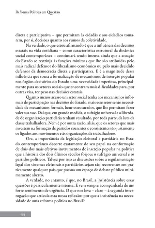 44
Reforma Política em Questão
direta e participativa – que permitam às cidadãs e aos cidadãos toma-
rem, por si, decisões quanto aos rumos da coletividade.
Na verdade, o que estou afirmando é que a influência das decisões
estatais na vida cotidiana – como característica estrutural da dinâmica
social contemporânea – continuará sendo imensa ainda que a atuação
do Estado se restrinja às funções mínimas que lhe são atribuídas pelo
mais radical defensor do liberalismo econômico ou pelo mais decidido
defensor da democracia direta e participativa. E é a magnitude dessa
influência que torna a formalização de mecanismos de inserção popular
nos órgãos decisórios do Estado uma necessidade imperiosa, principal-
mente para os setores sociais que encontram mais dificuldades para, por
outras vias, ter peso nas decisões estatais.
Quanto menos acesso um setor social tenha aos mecanismos infor-
mais de participação nas decisões do Estado, mais esse setor sente necessi-
dade de mecanismos formais, bem-estruturados, que lhe permitam fazer
valer sua voz. Daí que, em grande medida, o sufrágio universal e a liberda-
de de organização partidária tenham resultado, por toda parte, da luta da
classe trabalhadora. Nem é por outra razão, aliás, que os setores que mais
investem na formação de partidos coerentes e consistentes são justamente
os ligados aos movimentos e às organizações de trabalhadores.
Ora, a importância da legislação eleitoral e partidária no Esta-
do contemporâneo decorre exatamente de seu papel na conformação
de dois dos mais efetivos instrumentos de inserção popular na política
que a história dos dois últimos séculos forjou: o sufrágio universal e os
partidos políticos. Talvez por isso as discussões sobre a regulamentação
legal dos sistemas eleitorais e partidários sejam tão recorrentes em pra-
ticamente qualquer país que possua um espaço de debate público mini-
mamente aberto.
A verdade, no entanto, é que, no Brasil, a insistência sobre essas
questões é particularmente intensa. E vem sempre acompanhada de um
forte sentimento de urgência. O que nos leva – claro – à segunda inter-
rogação que articula esta nossa reflexão: por que a insistência na neces-
sidade de uma reforma política no Brasil?
 