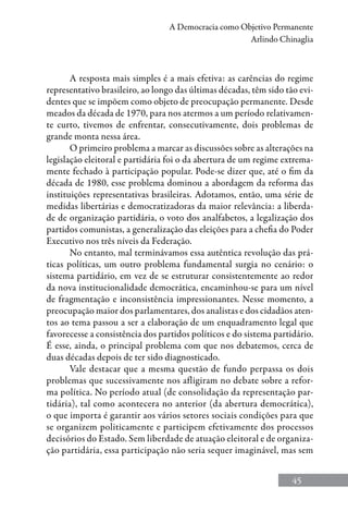 45
A Democracia como Objetivo Permanente
Arlindo Chinaglia
A resposta mais simples é a mais efetiva: as carências do regime
representativo brasileiro, ao longo das últimas décadas, têm sido tão evi-
dentes que se impõem como objeto de preocupação permanente. Desde
meados da década de 1970, para nos atermos a um período relativamen-
te curto, tivemos de enfrentar, consecutivamente, dois problemas de
grande monta nessa área.
O primeiro problema a marcar as discussões sobre as alterações na
legislação eleitoral e partidária foi o da abertura de um regime extrema-
mente fechado à participação popular. Pode-se dizer que, até o fim da
década de 1980, esse problema dominou a abordagem da reforma das
instituições representativas brasileiras. Adotamos, então, uma série de
medidas libertárias e democratizadoras da maior relevância: a liberda-
de de organização partidária, o voto dos analfabetos, a legalização dos
partidos comunistas, a generalização das eleições para a chefia do Poder
Executivo nos três níveis da Federação.
No entanto, mal terminávamos essa autêntica revolução das prá-
ticas políticas, um outro problema fundamental surgia no cenário: o
sistema partidário, em vez de se estruturar consistentemente ao redor
da nova institucionalidade democrática, encaminhou-se para um nível
de fragmentação e inconsistência impressionantes. Nesse momento, a
preocupação maior dos parlamentares, dos analistas e dos cidadãos aten-
tos ao tema passou a ser a elaboração de um enquadramento legal que
favorecesse a consistência dos partidos políticos e do sistema partidário.
É esse, ainda, o principal problema com que nos debatemos, cerca de
duas décadas depois de ter sido diagnosticado.
Vale destacar que a mesma questão de fundo perpassa os dois
problemas que sucessivamente nos afligiram no debate sobre a refor-
ma política. No período atual (de consolidação da representação par-
tidária), tal como acontecera no anterior (da abertura democrática),
o que importa é garantir aos vários setores sociais condições para que
se organizem politicamente e participem efetivamente dos processos
decisórios do Estado. Sem liberdade de atuação eleitoral e de organiza-
ção partidária, essa participação não seria sequer imaginável, mas sem
 
