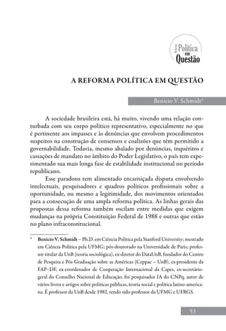 53
Benício V. Schmidt*
a reforma política em questão
*	 Benício V. Schmidt – Ph.D. em Ciência Política pela Stanford University; mestrado
em Ciência Política pela UFMG; pós-doutorado na Universidade de Paris; profes-
sor titular da UnB (teoria sociológica), ex-diretor do DataUnB, fundador do Centro
de Pesquisa e Pós-Graduação sobre as Américas (Ceppac – UnB), ex-presidente da
FAP–DF, ex-coordenador de Cooperação Internacional da Capes, ex-secretário-
geral do Conselho Nacional de Educação, foi pesquisador IA do CNPq, autor de
vários livros e artigos sobre políticas públicas, teoria social e política latino-america-
na. É professor da UnB desde 1982, tendo sido professor da UFMG e UFRGS.
A sociedade brasileira está, há muito, vivendo uma relação con-
turbada com seu corpo político representativo, especialmente no que
é pertinente aos impasses e às denúncias que envolvem procedimentos
suspeitos na construção de consensos e coalizões que têm permitido a
governabilidade. Todavia, mesmo abalado por denúncias, inquéritos e
cassações de mandato no âmbito do Poder Legislativo, o país tem expe-
rimentado sua mais longa fase de estabilidade institucional no período
republicano.
Esse paradoxo tem alimentado encarniçada disputa envolvendo
intelectuais, pesquisadores e quadros políticos profissionais sobre a
oportunidade, ou mesmo a legitimidade, dos movimentos orientados
para a consecução de uma ampla reforma política. As linhas gerais das
propostas dessa reforma também oscilam entre medidas que exigem
mudanças na própria Constituição Federal de 1988 e outras que estão
no plano infraconstitucional.
 