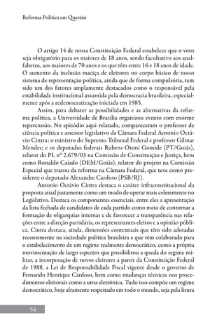 54
Reforma Política em Questão
O artigo 14 de nossa Constituição Federal estabelece que o voto
seja obrigatório para os maiores de 18 anos, sendo facultativo aos anal-
fabetos, aos maiores de 70 anos e os que têm entre 16 e 18 anos de idade.
O aumento da inclusão maciça de eleitores no corpo básico de nosso
sistema de representação política, ainda que de forma compulsória, tem
sido um dos fatores amplamente destacados como o responsável pela
estabilidade institucional assumida pela democracia brasileira, especial-
mente após a redemocratização iniciada em 1985.
Assim, para debater as possibilidades e as alternativas da refor-
ma política, a Universidade de Brasília organizou evento com enorme
repercussão. No episódio aqui relatado, compareceram o professor de
ciência política e assessor legislativo da Câmara Federal Antonio Octá-
vio Cintra; o ministro do Supremo Tribunal Federal e professor Gilmar
Mendes; e os deputados federais Rubens Otoni Gomide (PT/Goiás),
relator do PL nº 2.679/03 na Comissão de Constituição e Justiça, bem
como Ronaldo Caiado (DEM/Goiás), relator do projeto na Comissão
Especial que tratou da reforma na Câmara Federal, que teve como pre-
sidente o deputado Alexandre Cardoso (PSB/RJ).
Antonio Octávio Cintra destaca o caráter infraconstitucional da
proposta atual justamente como um modo de operar mais celeremente no
Legislativo. Destaca os componentes essenciais, entre eles a apresentação
da lista fechada de candidatos de cada partido como meio de contornar a
formação de oligarquias internas e de favorecer a transparência nas rela-
ções entre a direção partidária, os representantes eleitos e a opinião públi-
ca. Cintra destaca, ainda, dimensões contextuais que têm sido adotadas
recentemente na sociedade política brasileira e que têm colaborado para
o estabelecimento de um regime realmente democrático, como a própria
movimentação de largo espectro que possibilitou a queda do regime mi-
litar, a incorporação de novos eleitores a partir da Constituição Federal
de 1988, a Lei de Responsabilidade Fiscal vigente desde o governo de
Fernando Henrique Cardoso, bem como mudanças técnicas nos proce-
dimentos eleitorais como a urna eletrônica. Tudo isso compõe um regime
democrático, hoje altamente respeitado em todo o mundo, seja pela lisura
 