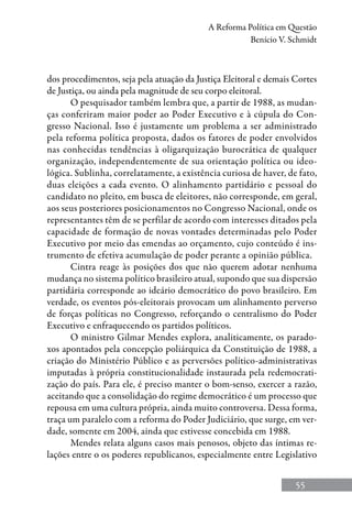 55
A Reforma Política em Questão
Benício V. Schmidt
dos procedimentos, seja pela atuação da Justiça Eleitoral e demais Cortes
de Justiça, ou ainda pela magnitude de seu corpo eleitoral.
O pesquisador também lembra que, a partir de 1988, as mudan-
ças conferiram maior poder ao Poder Executivo e à cúpula do Con-
gresso Nacional. Isso é justamente um problema a ser administrado
pela reforma política proposta, dados os fatores de poder envolvidos
nas conhecidas tendências à oligarquização burocrática de qualquer
organização, independentemente de sua orientação política ou ideo-
lógica. Sublinha, correlatamente, a existência curiosa de haver, de fato,
duas eleições a cada evento. O alinhamento partidário e pessoal do
candidato no pleito, em busca de eleitores, não corresponde, em geral,
aos seus posteriores posicionamentos no Congresso Nacional, onde os
representantes têm de se perfilar de acordo com interesses ditados pela
capacidade de formação de novas vontades determinadas pelo Poder
Executivo por meio das emendas ao orçamento, cujo conteúdo é ins-
trumento de efetiva acumulação de poder perante a opinião pública.
Cintra reage às posições dos que não querem adotar nenhuma
mudança no sistema político brasileiro atual, supondo que sua dispersão
partidária corresponde ao ideário democrático do povo brasileiro. Em
verdade, os eventos pós-eleitorais provocam um alinhamento perverso
de forças políticas no Congresso, reforçando o centralismo do Poder
Executivo e enfraquecendo os partidos políticos.
O ministro Gilmar Mendes explora, analiticamente, os parado-
xos apontados pela concepção poliárquica da Constituição de 1988, a
criação do Ministério Público e as perversões político-administrativas
imputadas à própria constitucionalidade instaurada pela redemocrati-
zação do país. Para ele, é preciso manter o bom-senso, exercer a razão,
aceitando que a consolidação do regime democrático é um processo que
repousa em uma cultura própria, ainda muito controversa. Dessa forma,
traça um paralelo com a reforma do Poder Judiciário, que surge, em ver-
dade, somente em 2004, ainda que estivesse concebida em 1988.
Mendes relata alguns casos mais penosos, objeto das íntimas re-
lações entre o os poderes republicanos, especialmente entre Legislativo
 