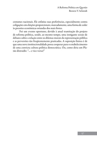 57
A Reforma Política em Questão
Benício V. Schmidt
costumes nacionais. Ele enfatiza suas preferências, especialmente contra
coligações em eleições proporcionais; marcadamente, uma forma de ceder
às pressões econômicas oriundas dos mais fortes.
Foi um evento oportuno, devido à atual tramitação do projeto
de reforma política, sendo, ao mesmo tempo, uma instigante sessão de
debates sobre a relação entre os dilemas morais da representação pública
e as perversões tão freqüentemente praticadas. A suposição básica é de
que uma nova institucionalidade possa cooperar para o estabelecimento
de uma convicta cultura política democrática. Ou, como diria um Pla-
tão distraído: “... e vice-versa!”
 