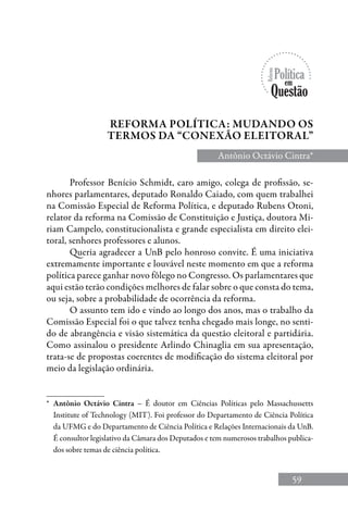 59
Professor Benício Schmidt, caro amigo, colega de profissão, se-
nhores parlamentares, deputado Ronaldo Caiado, com quem trabalhei
na Comissão Especial de Reforma Política, e deputado Rubens Otoni,
relator da reforma na Comissão de Constituição e Justiça, doutora Mi-
riam Campelo, constitucionalista e grande especialista em direito elei-
toral, senhores professores e alunos.
Queria agradecer a UnB pelo honroso convite. É uma iniciativa
extremamente importante e louvável neste momento em que a reforma
política parece ganhar novo fôlego no Congresso. Os parlamentares que
aqui estão terão condições melhores de falar sobre o que consta do tema,
ou seja, sobre a probabilidade de ocorrência da reforma.
O assunto tem ido e vindo ao longo dos anos, mas o trabalho da
Comissão Especial foi o que talvez tenha chegado mais longe, no senti-
do de abrangência e visão sistemática da questão eleitoral e partidária.
Como assinalou o presidente Arlindo Chinaglia em sua apresentação,
trata-se de propostas coerentes de modificação do sistema eleitoral por
meio da legislação ordinária.
Reforma política: mudando os
termos da “conexão eleitoral”
Antônio Octávio Cintra*
*	 Antônio Octávio Cintra – é doutor em Ciências Políticas pelo Massachussetts
Institute of Technology (MIT). Foi professor do Departamento de Ciência Política
da UFMG e do Departamento de Ciência Política e Relações Internacionais da UnB.
É consultor legislativo da Câmara dos Deputados e tem numerosos trabalhos publica-
dos sobre temas de ciência política.
 