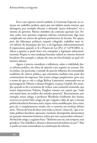 60
Reforma Política em Questão
Esse é um aspecto crucial também. A Comissão Especial, ao co-
meçar seu trabalho, poderia optar por um âmbito muito extenso, que
abrangeria, por exemplo, discutir o chamado “pacto federativo”, ou o
sistema de governo. Muitos membros da comissão queriam isso. Po-
rém, todas essas questões exigiriam reforma constitucional, algo mais
complicado em termos de quórum parlamentar de decisão. Foi opção,
pois, das lideranças políticas, naquele colegiado, trabalhar num ní-
vel inferior da hierarquia das leis, o da legislação infraconstitucional.
E impressiona, quando se lê o Projeto de Lei (PL) nº 2.679/2003, ve-
rificar o quanto se pode fazer sem extrapolar a legislação infraconsti-
tucional. Propõe-se uma mudança bastante radical no sistema eleitoral
brasileiro. Por exemplo, a adoção do voto em lista fechada, ao qual vol-
taremos adiante.
Agora, é preciso considerar a influência, sobre a viabilidade des-
sa reforma política, do clima de opinião com respeito ao assunto. Da-
ria ênfase, em particular, à atitude de parcela influente da comunidade
acadêmica de ciência política, que contamina também uma parte dos
comentaristas da imprensa. São nossos colegas panglossianos, para usar
o termo de que se vale o colega Bolívar Lamounier, remetendo-nos ao
personagem de Voltaire, o doutor Pangloss, na peça Cândido. Por exem-
plo, quando se dá o terremoto de Lisboa, uma catástrofe tremenda, que
muito impressionou Voltaire, Pangloss teimava em repetir que “tudo
está muito bem, no melhor dos mundos possíveis”. Recentemente, por
exemplo, nosso colega, o professor Wanderlei Guilherme dos Santos,
escreveu no jornal Valor artigo em que vergasta a idéia de que o sistema
político brasileiro funciona mal e requer várias modificações. Essa visão,
para ele, é completamente errada, não se sustenta em nenhum debate
sério. “Passou da hora de dizer com todas as letras”, clama ele, “que o sis-
tema político brasileiro apresenta excelente desempenho democrático
no presente momento histórico, talvez por isso o pretendam reformar”.
No final do artigo, a seguinte frase: “Reforma sem sal, sem tempero, sem
grandeza. Vão trabalhar e deixem a democracia brasileira em paz”.1
Não
se podia ser mais contundente na condenação da reforma.
 