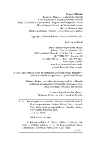 Equipe Editorial
Rejane de Meneses • Supervisão editorial
Sonja Cavalcanti • Acompanhamento editorial
Sonja Cavalcanti e Yana Palankof • Preparação de original e revisão
Heonir Soares Valentim • Editoração eletrônica
Marcelo Terraza • Capa
Elmano Rodrigues Pinheiro • Acompanhamento gráfico
Copyright © 2008 by Editora Universidade de Brasília
Impresso no Brasil
Direitos exclusivos para esta edição:
Editora Universidade de Brasília
SCS Quadra 02, Bloco C, no
78, Ed. OK – 1o
andar
CEP 70302-907 – Brasília, DF
Tel.: (61) 3035-4211 – Fax: (61) 3035-4223
www.editora.unb.br
www.livrariauniversidade.unb.br
e-mail: direcao@editora.unb.br
Os textos aqui publicados são de total responsabilidade de seus respectivos
autores, não refletindo, portanto, a opinião dos Editores.
Todos os direitos reservados. Nenhuma parte desta publicação
poderá ser armazenada ou reproduzida por qualquer meio
sem a autorização por escrito das Editoras.
Ficha catalográfica elaborada pela
Biblioteca Central da Universidade de Brasília
R332	 Reforma política em questão / Timothy Mulholland, Lúcio R.
		Rennó, organizadores ; Antônio Octávio Cintra, Dóris de
Faria, Tania Costa, co-organizadores. – Brasília : Editora
Universidade de Brasília, 2008.
			 332 p. : il.; 22 cm.
			 ISBN 978-85-230-1004-1
		 1. Reforma política. 2. Ciência política. 3. Sistema elei-
toral. 4. Partidos políticos. 5. Lei de Responsabilidade Fiscal.
I. Mulholland, Timothy. II. Rennó, Lúcio R. III. Título.
CDU 32
 