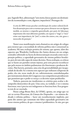 62
Reforma Política em Questão
paz. Segundo Reis, admoestação “sem muita clareza quanto aos destinatá-
rios da recomendação e com, digamos, impaciência”. Prossegue ele:
A crise de 2005 trouxe peculiar corroboração do caráter cultural da di-
fusa desatenção para com as normas que parece destacar-nos em alguma
medida, ao mostrar o empenho generalizado, por parte de lideranças
importantes dos mais diferentes partidos, em separar o “trigo”, o “meu”
crime sem importância, do “joio”, o crime dos outros, este, sim, grave e
merecedor de punição.2
Tomei essas manifestações mais chamativas em artigos de colegas
para mostrar que a necessidade de reforma política não é consensual na
academia. Há uma avaliação positiva do sistema, que aponta, além dos
aspectos que Wanderley Guilherme dos Santos destaca em seu artigo,
centrados sobretudo na faceta da democratização encarada como incor-
poração política, a capacidade governativa do sistema político brasilei-
ro, pois ele tem sido capaz de tomar decisões. Nessa avaliação, as críticas
que se fazem aos partidos seriam injustas, pois seria preciso reconhecer
que pelo menos no âmbito parlamentar eles funcionam e produzem de-
cisões. Não haveria, portanto, uma crise de governabilidade por incapa-
cidade de decidir. Se o sistema tem aspectos que induzem à dispersão de
poder, eles são, nesse modo de ver, suficientemente contrabalançados
por instrumentos dentro do Congresso e nas competências presidenciais
que permitem que o poder se exerça e as decisões sejam produzidas.
Todavia, parecem-me insuficientes os critérios para avaliar o de-
sempenho democrático do país. Uma coisa, na verdade, é ver o sistema
funcionar, mas é preciso nos indagarmos se funciona bem. Essa pergun-
ta tem de ser suscitada.
Nosso colega Bruno Reis, da UFMG, aponta, em artigo que vai
sair na revista Plenarium, da Câmara dos Deputados – em número de-
dicado à reforma política – haver um reconhecimento implícito, por
parte dos autores que sustentam não faltar capacidade governativa em
nosso sistema político, de que o sistema é problemático. Se não, por que
 
