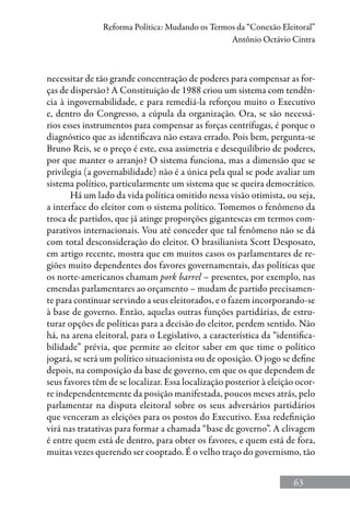 63
Reforma Política: Mudando os Termos da “Conexão Eleitoral”
Antônio Octávio Cintra
necessitar de tão grande concentração de poderes para compensar as for-
ças de dispersão? A Constituição de 1988 criou um sistema com tendên-
cia à ingovernabilidade, e para remediá-la reforçou muito o Executivo
e, dentro do Congresso, a cúpula da organização. Ora, se são necessá-
rios esses instrumentos para compensar as forças centrífugas, é porque o
diagnóstico que as identificava não estava errado. Pois bem, pergunta-se
Bruno Reis, se o preço é este, essa assimetria e desequilíbrio de poderes,
por que manter o arranjo? O sistema funciona, mas a dimensão que se
privilegia (a governabilidade) não é a única pela qual se pode avaliar um
sistema político, particularmente um sistema que se queira democrático.
Há um lado da vida política omitido nessa visão otimista, ou seja,
a interface do eleitor com o sistema político. Tomemos o fenômeno da
troca de partidos, que já atinge proporções gigantescas em termos com-
parativos internacionais. Vou até conceder que tal fenômeno não se dá
com total desconsideração do eleitor. O brasilianista Scott Desposato,
em artigo recente, mostra que em muitos casos os parlamentares de re-
giões muito dependentes dos favores governamentais, das políticas que
os norte-americanos chamam pork barrel – presentes, por exemplo, nas
emendas parlamentares ao orçamento – mudam de partido precisamen-
te para continuar servindo a seus eleitorados, e o fazem incorporando-se
à base de governo. Então, aquelas outras funções partidárias, de estru-
turar opções de políticas para a decisão do eleitor, perdem sentido. Não
há, na arena eleitoral, para o Legislativo, a característica da “identifica-
bilidade” prévia, que permite ao eleitor saber em que time o político
jogará, se será um político situacionista ou de oposição. O jogo se define
depois, na composição da base de governo, em que os que dependem de
seus favores têm de se localizar. Essa localização posterior à eleição ocor-
re independentemente da posição manifestada, poucos meses atrás, pelo
parlamentar na disputa eleitoral sobre os seus adversários partidários
que venceram as eleições para os postos do Executivo. Essa redefinição
virá nas tratativas para formar a chamada “base de governo”. A clivagem
é entre quem está de dentro, para obter os favores, e quem está de fora,
muitas vezes querendo ser cooptado. É o velho traço do governismo, tão
 