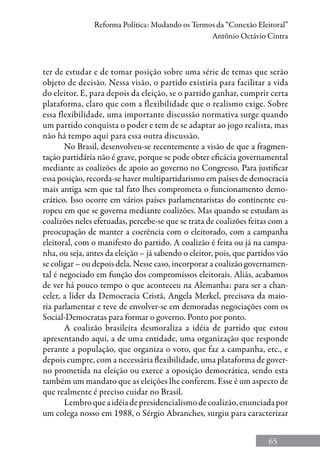 65
Reforma Política: Mudando os Termos da “Conexão Eleitoral”
Antônio Octávio Cintra
ter de estudar e de tomar posição sobre uma série de temas que serão
objeto de decisão. Nessa visão, o partido existiria para facilitar a vida
do eleitor. E, para depois da eleição, se o partido ganhar, cumprir certa
plataforma, claro que com a flexibilidade que o realismo exige. Sobre
essa flexibilidade, uma importante discussão normativa surge quando
um partido conquista o poder e tem de se adaptar ao jogo realista, mas
não há tempo aqui para essa outra discussão.
No Brasil, desenvolveu-se recentemente a visão de que a fragmen-
tação partidária não é grave, porque se pode obter eficácia governamental
mediante as coalizões de apoio ao governo no Congresso. Para justificar
essa posição, recorda-se haver multipartidarismo em países de democracia
mais antiga sem que tal fato lhes comprometa o funcionamento demo-
crático. Isso ocorre em vários países parlamentaristas do continente eu-
ropeu em que se governa mediante coalizões. Mas quando se estudam as
coalizões neles efetuadas, percebe-se que se trata de coalizões feitas com a
preocupação de manter a coerência com o eleitorado, com a campanha
eleitoral, com o manifesto do partido. A coalizão é feita ou já na campa-
nha, ou seja, antes da eleição – já sabendo o eleitor, pois, que partidos vão
se coligar – ou depois dela. Nesse caso, incorporar a coalizão governamen-
tal é negociado em função dos compromissos eleitorais. Aliás, acabamos
de ver há pouco tempo o que aconteceu na Alemanha: para ser a chan-
celer, a líder da Democracia Cristã, Angela Merkel, precisava da maio-
ria parlamentar e teve de envolver-se em demoradas negociações com os
Social-Democratas para formar o governo. Ponto por ponto.
A coalizão brasileira desmoraliza a idéia de partido que estou
apresentando aqui, a de uma entidade, uma organização que responde
perante a população, que organiza o voto, que faz a campanha, etc., e
depois cumpre, com a necessária flexibilidade, uma plataforma de gover-
no prometida na eleição ou exerce a oposição democrática, sendo esta
também um mandato que as eleições lhe conferem. Esse é um aspecto de
que realmente é preciso cuidar no Brasil.
Lembroqueaidéiadepresidencialismodecoalizão,enunciadapor
um colega nosso em 1988, o Sérgio Abranches, surgiu para caracterizar
 