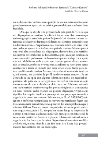 67
Reforma Política: Mudando os Termos da “Conexão Eleitoral”
Antônio Octávio Cintra
seu ordenamento, melhorando a posição de um ou outro candidato no
preordenamento, apesar de, na prática, poucos eleitores se valerem dessa
faculdade.
Ora, que se diz da lista preordenada pelo partido? Diz-se que
vai oligarquizar os partidos. Se o fizer, é importante observarmos que
serão oligarquias estaduais, pois o Projeto de Lei não muda nossa sis-
temática de eleger os deputados federais nos distritos estaduais e não
no distrito nacional. Perguntemo-nos, contudo, sobre se as listas terão
esse poder, se agravarão o fenômeno – pois ele já existe. Não me parece
que serão elas as criadoras das oligarquias, dentro e fora dos partidos.
No sistema eleitoral atual, de lista aberta, alguns caciques estaduais se
mostram muito poderosos em determinar quem vai eleger-se e quem
não vai. Mobiliza-se toda a rede, que conecta governadores, secretá-
rios de estados, prefeitos e vereadores, canalizam-se votos para certos
candidatos e assim se impede que esses votos sejam dados para ou-
tros candidatos do partido. Mesmo em estados de economia moderna
e, até mesmo, em partidos de perfil moderno nesses estados... Se um
deputado se indispõe com alguma liderança regional ou nacional im-
portante, ele pode até se reeleger, mas vai fazê-lo com uma votação
muito menor do que a obtida em pleito anterior. Sabemos, ademais,
que todo partido, mesmo os regidos por inspiração mais democrática
ou mais “basista”, acaba criando sua própria oligarquia. Organização
significa hierarquia, implica a presença de um grupo que controla a
organização permanentemente. Pelo menos, o PL nº 2.679/2003 não
ignora o problema e estipula que as convenções partidárias façam suas
listas da maneira mais democrática possível. Eis aí um problema que o
ministro Gilmar Mendes, nosso companheiro de mesa, pode ajudar-
nos a equacionar, pois o PL não pode ir muito longe na imposição de
normas à construção das listas em face do princípio constitucional da
autonomia partidária. Assim, a legislação infraconstitucional sobre a
organização das listas tem de evitar dispositivos de constitucionalida-
de duvidosa, mesmo visando a um fim bom, isto é, que haja procedi-
mentos democráticos em sua elaboração.
 