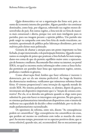 68
Reforma Política em Questão
Quão democrática vai ser a organização das listas será, pois, as-
sunto da economia interna dos partidos. Alguns partidos vão continuar
dominados, como hoje, por oligarcas, sobretudo nas regiões menos de-
senvolvidas do país. Em outras regiões, a lista terá de ser feita de manei-
ra mais consensual e aberta, porque isso será mais inteligente para os
partidos, para sua imagem perante a opinião pública. Um partido não
pode surgir na campanha com uma lista feita de modo truculento, au-
toritário, questionada de público pelas lideranças dissidentes, pois será
malvista pelo eleitor mais politizado.
Gostaria de chamar a atenção para um ponto importante na lista
fechada, já aqui mencionado, o da participação feminina. Quando exami-
namos os exemplos de países que praticam a lista fechada há mais tempo,
damo-nos conta de que ela permite equilíbrio maior entre a representa-
ção de homens e mulheres. Recomendo-lhes entrar na internet, no portal
IDEA, no qual se encontra muita informação sobre como as listas fecha-
das permitem aos partidos fazer listas que representem regiões, setores,
profissões e também os gêneros.
Como observação final, lembro que fazer reformas é inerente à
democracia, por ser ela um sistema perfectível. Ao longo da história
das democracias modernas, verificamos que númerosas reformas foram
feitas. O sistema proporcional é uma invenção da segunda metade do
século XIX. No sistema parlamentarista, os alemães, depois da guerra,
inventaram um dispositivo importante que é a “moção de censura cons-
trutiva”. Por ela, só se derruba um gabinete quando se elege outro para
substituí-lo, para não haver os interregnos sem governo. No pós-guerra,
os sistemas parlamentaristas introduziram dispositivos com o intuito de
melhorar sua capacidade de decidir e obter estabilidade, por via do cha-
mado parlamentarismo racionalizado.
Os opositores da reforma, entre nós, dizem: “As conseqüências
podem ser catastróficas”. Que conseqüências tão catastróficas são essas,
que perdem até mesmo no confronto com todas as mazelas do status
quo? Ao mesmo tempo, procuram ver os aspectos positivos deste, que se
torna tolerável, quando não, até, recomendável. São os mecanismos que
 