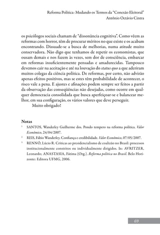 69
Reforma Política: Mudando os Termos da “Conexão Eleitoral”
Antônio Octávio Cintra
os psicólogos sociais chamam de “dissonância cognitiva”. Como vêem as
reformas com horror, têm de procurar méritos no que existe e os acabam
encontrando. Dissuade-se a busca de melhorias, numa atitude muito
conservadora. Não digo que tenhamos de repetir os economistas, que
ousam demais e nos fazem às vezes, sem dor de consciência, embarcar
em reformas insuficientemente pensadas e amadurecidas. Tampouco
devemos cair na aceitação e até na louvação do status quo a que aderiram
muitos colegas da ciência política. De reformas, por certo, não advirão
apenas efeitos positivos, mas se estes têm probabilidade de acontecer, o
risco vale a pena. E ajustes e afinações podem sempre ser feitos a partir
da observação das conseqüências não desejadas, como ocorre em qual-
quer democracia consolidada que busca aperfeiçoar-se e balancear me-
lhor, em sua configuração, os vários valores que deve perseguir.
Muito obrigado!
Notas
1
	 SANTOS, Wanderley Guilherme dos. Pondo tempero na reforma política. Valor
Econômico, 24/04/2007.
2
	 REIS, Fábio Wanderley. Confiança e credibilidade. Valor Econômico, 07/05/2007.
3
	 Rennó, Lúcio R. Críticas ao presidencialismo de coalizão no Brasil: processos
institucionalmente constritos ou individualmente dirigidos. In: Avritzer,
Leonardo; Anastasia, Fátima (Org.). Reforma política no Brasil. Belo Hori-
zonte: Editora UFMG, 2006.
 