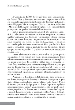 72
Reforma Política em Questão
A Constituição de 1988 foi prognosticada como uma constitui-
ção fadada à falência. Promessas impossíveis de cumprimento e analitis-
mo exagerado sugeriam uma rápida superação do modelo poliárquico,
no qual há papéis diferenciados para a Câmara, o Senado, o Judiciário e
o Ministério Público, entre outras instituições, e todos têm contribuído
para que haja um quadro de normalidade institucional.
É claro que as mazelas se manifestam. E nós, que temos caracte-
rísticas ciclotímicas, passamos do entusiasmo à depressão com muita
rapidez. Contudo, o modelo está em funcionamento. As respostas que
damos a eventuais distorções comprovam-no. As instituições conti-
nuam exercendo seus papéis e são respeitadas. As questões polêmicas
são tratadas pelas instâncias competentes. Há a possibilidade de se
recorrer ao Judiciário sempre que haja violação de direitos e déficits
que precisem ser superados. O quadro é de inequívoca normalidade
institucional.
Porém, relativamente ao sistema político eleitoral, parece que não
conseguimos de fato avançar, nem sugerir mudanças adequadas. Temos
sido extremamente inventivos nas mais diversas searas, por exemplo, no
que concerne ao papel do Ministério Público na nova sociedade pós-
1988. É um modelo singular, certamente com problemas, os quais, po-
rém, são detectáveis e passíveis de correção. É inegável, contudo, que o
Ministério Público cumpre uma função importantíssima no novo mo-
delo institucional, especialmente no tocante à fiscalização, inclusive no
âmbito eleitoral.
Percebemos as deficiências do Judiciário, cujo papel independen-
te é determinante para uma democracia funcional. Mas, quanto às ques-
tões políticas, ficamos alheios a uma evolução. Daí a frase de Ulysses
Guimarães quanto ao fácil prognóstico de que “a próxima legislatura
será sempre pior que a atual”. Quer dizer, temos tido um quadro de de-
terioração política. Os debates políticos ausentaram-se do Congresso
Nacional. Temas importantes já não são discutidos. Projetos de lei rele-
vantes acabam não sendo vistos pelas comissões temáticas. Estas deixa-
ram de ser atrativas. São raras as pessoas de talento político.
 