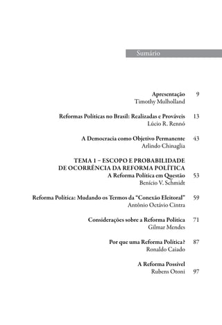 Apresentação	 9
	 Timothy Mulholland
	 Reformas Políticas no Brasil: Realizadas e Prováveis	 13
	 Lúcio R. Rennó
	 A Democracia como Objetivo Permanente	 43
	 Arlindo Chinaglia
	
	 Tema 1 – Escopo e Probabilidade
	de Ocorrência da Reforma Política
	 A Reforma Política em Questão	 53
	 Benício V. Schmidt
	 Reforma Política: Mudando os Termos da “Conexão Eleitoral”	 59
	 Antônio Octávio Cintra
	 Considerações sobre a Reforma Política	 71
	 Gilmar Mendes
	 Por que uma Reforma Política?	 87
	 Ronaldo Caiado
	 A Reforma Possível
	 Rubens Otoni	 97
	
Sumário
 