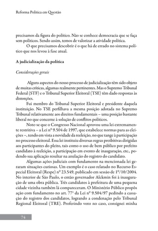 74
Reforma Política em Questão
precisamos da figura do político. Não se conhece democracia que se faça
sem políticos. Sendo assim, temos de valorizar a atividade política.
O que precisamos descobrir é o que há de errado no sistema polí-
tico que nos levou à fase atual.
A judicialização da política
Considerações gerais
Alguns aspectos do nosso processo de judicialização têm sido objeto
de muitas críticas, algumas realmente pertinentes. Mas o Supremo Tribunal
Federal (STF) e o Tribunal Superior Eleitoral (TSE) têm dado respostas às
distorções.
Fui membro do Tribunal Superior Eleitoral e presidente daquela
instituição. No TSE perfilhava a mesma posição adotada no Supremo
Tribunal relativamente aos direitos fundamentais – uma posição bastante
liberal no que concerne à solução de conflitos políticos.
Note-se que o Congresso Nacional aprovou uma lei extremamen-
te restritiva – a Lei nº 9.504 de 1997, que estabelece normas para as elei-
ções –, tendo em vista a novidade da reeleição, no que tange à participação
no processo eleitoral. Essa lei instituiu diversas regras proibitivas dirigidas
aos participantes do pleito, tais como o uso de bem público por prefeito
candidato à reeleição, a participação em evento de inauguração, etc., po-
dendo sua aplicação resultar na anulação do registro do candidato.
Algumas ações judiciais com fundamento na mencionada lei ge-
raram situações curiosas. Um exemplo é o caso relatado no Recurso Es-
pecial Eleitoral (Respe) nº 23.549, publicado em sessão de 1º/10/2004.
No interior de São Paulo, o então governador Alckmin foi à inaugura-
ção de uma obra pública. Três candidatos à prefeitura de uma pequena
cidade vizinha também lá compareceram. O Ministério Público propôs
ação com fundamento no art. 771
da Lei nº 9.504/97 pedindo a cassa-
ção do registro dos candidatos, logrando a condenação pelo Tribunal
Regional Eleitoral (TRE). Proferindo voto no caso, consignei minha
 