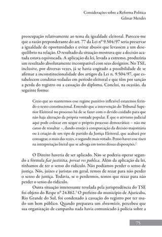 75
Considerações sobre a Reforma Política
Gilmar Mendes
preocupação relativamente ao tema da igualdade eleitoral. Pareceu-me
que a razão preponderante do art. 77 da Lei nº 9.504/97 seria preservar
a igualdade de oportunidades e evitar abusos que levassem a um dese-
quilíbrio na relação. O resultado da situação mostrava que a decisão aca-
tada estava equivocada. A aplicação da lei, levada a extremo, produziria
um resultado absolutamente incompatível com seus desígnios. No TSE,
inclusive, por diversas vezes, já se havia cogitado a possibilidade de se
afirmar a inconstitucionalidade dos artigos da Lei n. 9.504/97, que es-
tabelecem condutas vedadas em período eleitoral e que têm por sanção
a perda do registro ou a cassação do diploma. Concluí, na ocasião, da
seguinte forma:
Creio que ao mantermos esse regime punitivo inflexível estaremos ferin-
do o texto constitucional. Entendo que a intervenção do Tribunal Supe-
rior Eleitoral no processo há de se fazer com o devido cuidado para que
não haja alteração da própria vontade popular. É que o ativismo judicial
aqui pode colocar em xeque o próprio processo democrático – não me
canso de ressaltar –, dando ensejo à conspurcação da decisão majoritária
ou à criação de um tipo de partido da Justiça Eleitoral, que acabará por
consagrar, o mais das vezes, o segundo mais votado. Penso haver esse risco
na interpretação literal que se advoga em torno dessas disposições.2
O Direito haveria de ser aplicado. Não se poderia operar segun-
do a fórmula fiat justititia, pereat res publica. Além da aplicação da lei,
tínhamos de ter o senso do ridículo. Não podíamos perder o senso de
justiça. Nós, juízes e juristas em geral, temos de rezar para não perder
o senso de justiça. Todavia, se o perdermos, temos que rezar para não
perder o senso do ridículo.
Outra situação interessante revelada pela jurisprudência do TSE
foi objeto do Respe nº 24.862.3
O prefeito do município de Ajuricaba,
Rio Grande do Sul, foi condenado à cassação do registro por ter usa-
do um bem público. Quando preparava um showmício, percebeu que
sua organização de campanha nada havia comunicado à polícia sobre a
 