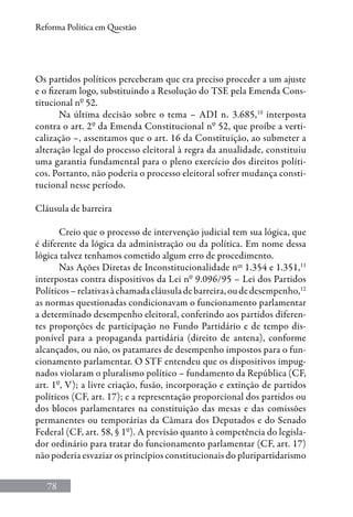 78
Reforma Política em Questão
Os partidos políticos perceberam que era preciso proceder a um ajuste
e o fizeram logo, substituindo a Resolução do TSE pela Emenda Cons-
titucional nº 52.
Na última decisão sobre o tema – ADI n. 3.685,10
interposta
contra o art. 2º da Emenda Constitucional nº 52, que proíbe a verti-
calização –, assentamos que o art. 16 da Constituição, ao submeter a
alteração legal do processo eleitoral à regra da anualidade, constituiu
uma garantia fundamental para o pleno exercício dos direitos políti-
cos. Portanto, não poderia o processo eleitoral sofrer mudança consti-
tucional nesse período.
Cláusula de barreira
Creio que o processo de intervenção judicial tem sua lógica, que
é diferente da lógica da administração ou da política. Em nome dessa
lógica talvez tenhamos cometido algum erro de procedimento.
Nas Ações Diretas de Inconstitucionalidade nos
1.354 e 1.351,11
interpostas contra dispositivos da Lei nº 9.096/95 – Lei dos Partidos
Políticos–relativasàchamadacláusuladebarreira,oudedesempenho,12
as normas questionadas condicionavam o funcionamento parlamentar
a determinado desempenho eleitoral, conferindo aos partidos diferen-
tes proporções de participação no Fundo Partidário e de tempo dis-
ponível para a propaganda partidária (direito de antena), conforme
alcançados, ou não, os patamares de desempenho impostos para o fun-
cionamento parlamentar. O STF entendeu que os dispositivos impug-
nados violaram o pluralismo político – fundamento da República (CF,
art. 1º, V); a livre criação, fusão, incorporação e extinção de partidos
políticos (CF, art. 17); e a representação proporcional dos partidos ou
dos blocos parlamentares na constituição das mesas e das comissões
permanentes ou temporárias da Câmara dos Deputados e do Senado
Federal (CF, art. 58, § 1º). A previsão quanto à competência do legisla-
dor ordinário para tratar do funcionamento parlamentar (CF, art. 17)
não poderia esvaziar os princípios constitucionais do pluripartidarismo
 