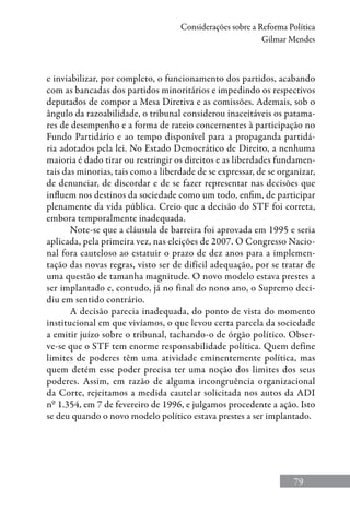 79
Considerações sobre a Reforma Política
Gilmar Mendes
e inviabilizar, por completo, o funcionamento dos partidos, acabando
com as bancadas dos partidos minoritários e impedindo os respectivos
deputados de compor a Mesa Diretiva e as comissões. Ademais, sob o
ângulo da razoabilidade, o tribunal considerou inaceitáveis os patama-
res de desempenho e a forma de rateio concernentes à participação no
Fundo Partidário e ao tempo disponível para a propaganda partidá-
ria adotados pela lei. No Estado Democrático de Direito, a nenhuma
maioria é dado tirar ou restringir os direitos e as liberdades fundamen-
tais das minorias, tais como a liberdade de se expressar, de se organizar,
de denunciar, de discordar e de se fazer representar nas decisões que
influem nos destinos da sociedade como um todo, enfim, de participar
plenamente da vida pública. Creio que a decisão do STF foi correta,
embora temporalmente inadequada.
Note-se que a cláusula de barreira foi aprovada em 1995 e seria
aplicada, pela primeira vez, nas eleições de 2007. O Congresso Nacio-
nal fora cauteloso ao estatuir o prazo de dez anos para a implemen-
tação das novas regras, visto ser de difícil adequação, por se tratar de
uma questão de tamanha magnitude. O novo modelo estava prestes a
ser implantado e, contudo, já no final do nono ano, o Supremo deci-
diu em sentido contrário.
A decisão parecia inadequada, do ponto de vista do momento
institucional em que vivíamos, o que levou certa parcela da sociedade
a emitir juízo sobre o tribunal, tachando-o de órgão político. Obser-
ve-se que o STF tem enorme responsabilidade política. Quem define
limites de poderes têm uma atividade eminentemente política, mas
quem detém esse poder precisa ter uma noção dos limites dos seus
poderes. Assim, em razão de alguma incongruência organizacional
da Corte, rejeitamos a medida cautelar solicitada nos autos da ADI
nº 1.354, em 7 de fevereiro de 1996, e julgamos procedente a ação. Isto
se deu quando o novo modelo político estava prestes a ser implantado.
 