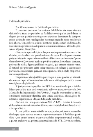 80
Reforma Política em Questão
Fidelidade partidária
Por último, o tema da fidelidade partidária.
É consenso que uma das maiores debilidades do nosso sistema
eleitoral é a troca de partidos. A facilidade com que os candidatos se
elegem por um partido ou coligação e depois se desvestem do compro-
misso assumido com suas legendas é conseqüência do nosso modelo de
lista aberta, tema sobre o qual os cientistas políticos têm se debruçado.
Esse sistema produz uma disputa interna muito intensa, além de apre-
sentar algumas distorções.
Observe-se que a eleição se faz por modo proporcional, mas o in-
divíduo precisa obter um grande número de votos. Para lograr êxito nos
pleitos eleitorais, os partidos convidam a filiarem-se os chamados “puxa-
dores de votos”, aos quais acabam por ficar cativos. São atletas, pastores,
pessoas da mídia, figuras públicas em geral, que atraem muitos votos.
É natural que possuam certa independência em relação à agremiação
partidária. Essa situação gera, em conseqüência, um modelo proporcio-
nal desequilibrado.
Do ponto de vista jurídico, parece que o tema precisa ser discuti-
do, uma vez que a Constituição estabeleceu a filiação partidária como
condição de elegibilidade.
A jurisprudência pacífica do STF é no sentido de que a infide-
lidade partidária não terá repercussão sobre o mandato exercido. No
Mandado de Segurança (MS) nº 20.927,13
julgado em outubro de 1989,
o Supremo Tribunal Federal fez uma leitura simpática, liberal, desse fe-
nômeno, suprimindo a idéia de fidelidade partidária.
No voto por mim proferido na ADI nº 1.351, relativa à cláusula
de barreira, sustentei, em obiter dictum, a necessidade de o tribunal rever
a jurisprudência.
A crise política antes referida tornou, porém, evidente a necessida-
de de que sejam revistas as atuais regras concernentes à fidelidade parti-
dária –, em outros termos, estamos desafiados a repensar o atual modelo,
a partir, inclusive, da própria jurisprudência do STF. Devemos refletir,
 