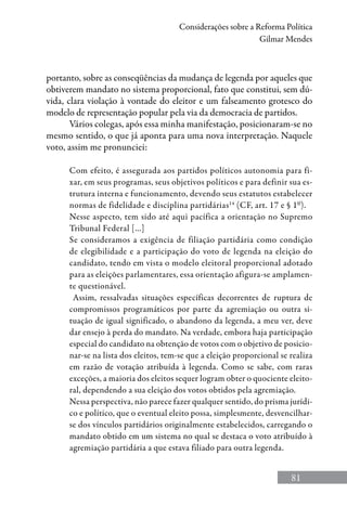 81
Considerações sobre a Reforma Política
Gilmar Mendes
portanto, sobre as conseqüências da mudança de legenda por aqueles que
obtiverem mandato no sistema proporcional, fato que constitui, sem dú-
vida, clara violação à vontade do eleitor e um falseamento grotesco do
modelo de representação popular pela via da democracia de partidos.
Vários colegas, após essa minha manifestação, posicionaram-se no
mesmo sentido, o que já aponta para uma nova interpretação. Naquele
voto, assim me pronunciei:
Com efeito, é assegurada aos partidos políticos autonomia para fi-
xar, em seus programas, seus objetivos políticos e para definir sua es-
trutura interna e funcionamento, devendo seus estatutos estabelecer
normas de fidelidade e disciplina partidárias14
(CF, art. 17 e § 1º).
Nesse aspecto, tem sido até aqui pacífica a orientação no Supremo
Tribunal Federal [...]
Se consideramos a exigência de filiação partidária como condição
de elegibilidade e a participação do voto de legenda na eleição do
candidato, tendo em vista o modelo eleitoral proporcional adotado
para as eleições parlamentares, essa orientação afigura-se amplamen-
te questionável.
Assim, ressalvadas situações específicas decorrentes de ruptura de
compromissos programáticos por parte da agremiação ou outra si-
tuação de igual significado, o abandono da legenda, a meu ver, deve
dar ensejo à perda do mandato. Na verdade, embora haja participação
especial do candidato na obtenção de votos com o objetivo de posicio-
nar-se na lista dos eleitos, tem-se que a eleição proporcional se realiza
em razão de votação atribuída à legenda. Como se sabe, com raras
exceções, a maioria dos eleitos sequer logram obter o quociente eleito-
ral, dependendo a sua eleição dos votos obtidos pela agremiação.
Nessa perspectiva, não parece fazer qualquer sentido, do prisma jurídi-
co e político, que o eventual eleito possa, simplesmente, desvencilhar-
se dos vínculos partidários originalmente estabelecidos, carregando o
mandato obtido em um sistema no qual se destaca o voto atribuído à
agremiação partidária a que estava filiado para outra legenda.
 