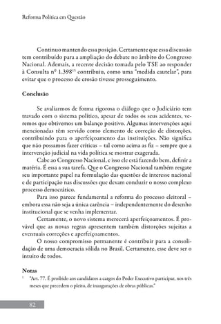 82
Reforma Política em Questão
Continuomantendoessaposição.Certamentequeessadiscussão
tem contribuído para a ampliação do debate no âmbito do Congresso
Nacional. Ademais, a recente decisão tomada pelo TSE ao responder
à Consulta nº 1.39815
contribuiu, como uma “medida cautelar”, para
evitar que o processo de erosão tivesse prosseguimento.
Conclusão
Se avaliarmos de forma rigorosa o diálogo que o Judiciário tem
travado com o sistema político, apesar de todos os seus acidentes, ve-
remos que obtivemos um balanço positivo. Algumas intervenções aqui
mencionadas têm servido como elemento de correção de distorções,
contribuindo para o aperfeiçoamento das instituições. Não significa
que não possamos fazer críticas – tal como acima as fiz – sempre que a
intervenção judicial na vida política se mostrar exagerada.
Cabe ao Congresso Nacional, e isso ele está fazendo bem, definir a
matéria. É essa a sua tarefa. Que o Congresso Nacional também resgate
seu importante papel na formulação das questões de interesse nacional
e de participação nas discussões que devam conduzir o nosso complexo
processo democrático.
Para isso parece fundamental a reforma do processo eleitoral –
embora essa não seja a única carência – independentemente do desenho
institucional que se venha implementar.
Certamente, o novo sistema merecerá aperfeiçoamentos. É pro-
vável que as novas regras apresentem também distorções sujeitas a
eventuais correções e aperfeiçoamentos.
O nosso compromisso permanente é contribuir para a consoli-
dação de uma democracia sólida no Brasil. Certamente, esse deve ser o
intuito de todos.
Notas
1
	 “Art. 77. É proibido aos candidatos a cargos do Poder Executivo participar, nos três
meses que precedem o pleito, de inaugurações de obras públicas.”
 