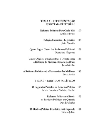 Tema 2 – Representação
	e Sistema Eleitoral
	 Reforma Política: Para Onde Vai?	 107
	 Antônio Brussi	
	 Relação Executivo–Legislativo	 113
	 João Almeida
	
	 Quem Paga a Conta das Reformas Políticas?	 121
	 Octaciano Nogueira
	 Cinco Opções, Uma Escolha: o Debate sobre	 129
	 a Reforma do Sistema Eleitoral no Brasil
	 Jairo Nicolau
	 A Reforma Política sob a Perspectiva das Mulheres	 143
	 Lúcia Avelar
	 Tema 3 – Partidos Políticos
	
	 O Lugar dos Partidos na Reforma Política	 153
	 Maria Francisca Pinheiro Coelho
	 Reforma Política no Brasil:	 163
	 os Partidos Políticos em Questão	
	 David Fleischer
	 O Modelo Político Brasileiro Está Esgotado	 191
	 Nelson Jobim
	
 