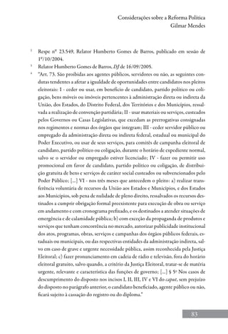 83
Considerações sobre a Reforma Política
Gilmar Mendes
2
	 Respe nº 23.549, Relator Humberto Gomes de Barros, publicado em sessão de
1º/10/2004.
3
	 Relator Humberto Gomes de Barros, DJ de 16/09/2005.
4
	 “Art. 73. São proibidas aos agentes públicos, servidores ou não, as seguintes con-
dutas tendentes a afetar a igualdade de oportunidades entre candidatos nos pleitos
eleitorais: I - ceder ou usar, em benefício de candidato, partido político ou coli-
gação, bens móveis ou imóveis pertencentes à administração direta ou indireta da
União, dos Estados, do Distrito Federal, dos Territórios e dos Municípios, ressal-
vada a realização de convenção partidária; II - usar materiais ou serviços, custeados
pelos Governos ou Casas Legislativas, que excedam as prerrogativas consignadas
nos regimentos e normas dos órgãos que integram; III - ceder servidor público ou
empregado da administração direta ou indireta federal, estadual ou municipal do
Poder Executivo, ou usar de seus serviços, para comitês de campanha eleitoral de
candidato, partido político ou coligação, durante o horário de expediente normal,
salvo se o servidor ou empregado estiver licenciado; IV - fazer ou permitir uso
promocional em favor de candidato, partido político ou coligação, de distribui-
ção gratuita de bens e serviços de caráter social custeados ou subvencionados pelo
Poder Público; [...] VI - nos três meses que antecedem o pleito: a) realizar trans-
ferência voluntária de recursos da União aos Estados e Municípios, e dos Estados
aos Municípios, sob pena de nulidade de pleno direito, ressalvados os recursos des-
tinados a cumprir obrigação formal preexistente para execução de obra ou serviço
em andamento e com cronograma prefixado, e os destinados a atender situações de
emergência e de calamidade pública; b) com exceção da propaganda de produtos e
serviços que tenham concorrência no mercado, autorizar publicidade institucional
dos atos, programas, obras, serviços e campanhas dos órgãos públicos federais, es-
taduais ou municipais, ou das respectivas entidades da administração indireta, sal-
vo em caso de grave e urgente necessidade pública, assim reconhecida pela Justiça
Eleitoral; c) fazer pronunciamento em cadeia de rádio e televisão, fora do horário
eleitoral gratuito, salvo quando, a critério da Justiça Eleitoral, tratar-se de matéria
urgente, relevante e característica das funções de governo; [...] § 5o
Nos casos de
descumprimento do disposto nos incisos I, II, III, IV e VI do caput, sem prejuízo
do disposto no parágrafo anterior, o candidato beneficiado, agente público ou não,
ficará sujeito à cassação do registro ou do diploma.”
 