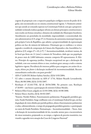 85
Considerações sobre a Reforma Política
Gilmar Mendes
cogente de proporção com a respectiva população configura excesso do poder de le-
gislar, não encontrando eco no sistema constitucional vigente. 5. Parâmetro aritmé-
tico que atende ao comando expresso na Constituição Federal, sem que a proporcio-
nalidade reclamada traduza qualquer afronta aos demais princípios constitucionais e
nem resulte em formas estranhas e distantes da realidade dos Municípios brasileiros.
Atendimento aos postulados da moralidade, impessoalidade e economicidade dos
atos administrativos (CF, artigo 37). 6. Fronteiras da autonomia municipal impostas
pela própria Carta da República, que admite a proporcionalidade da representação
política em face do número de habitantes. Orientação que se confirma e se reitera
segundo o modelo de composição da Câmara dos Deputados e das Assembléias Le-
gislativas (CF, artigos 27 e 45, § 1º). 7. Inconstitucionalidade, incidenter tantun, da
lei local que fixou em 11 (onze) o número de Vereadores, dado que sua população
de pouco mais de 2.600 habitantes somente comporta 09 representantes. 8. Efei-
tos. Princípio da segurança jurídica. Situação excepcional em que a declaração de
nulidade, com seus normais efeitos ex tunc, resultaria grave ameaça a todo o sistema
legislativo vigente. Prevalência do interesse público para assegurar, em caráter de ex-
ceção, efeitos pro futuro à declaração incidental de inconstitucionalidade. Recurso
extraordinário conhecido e em parte provido.”
7
	 ADI nº 2.628/DF, Relator Sydney Sanches, DJ de 5/03/2004.
8
	 Cf. sobre o assunto discussão na ADI nº 3.741, Relator Ricardo Lewandowski,
Pleno, 06/08/2006, DJ de 23/02/2007.
9
	 Resolução nº 22.161/TSE, DJ de 28/04/2006. No primeiro caso, Resolução
nº 20.993 – não houve a participação do ministro Gilmar Mendes.
10
	 Relatora Ellen Gracie, julgada em 22/03/2006, DJ de 10/08/2006.
11
	 Relator Marco Aurélio, DJ de 30/03/2007.
	 “Ementa: Partido Político. Funcionamento parlamentar. Propaganda partidária gra-
tuita. Fundo Partidário. Surge conflitante com a Constituição Federal lei que, em face
dagradaçãodevotosobtidosporpartidopolítico,afastaofuncionamentoparlamentar
e reduz, substancialmente, o tempo de propaganda partidária gratuita e a participação
no rateio do Fundo Partidário. Normatização – Inconstitucionalidade – Vácuo. Ante
a declaração de inconstitucionalidade de leis, incumbe atentar para a inconveniência
do vácuo normativo, projetando-se, no tempo, a vigência de preceito transitório, isso
visando a aguardar nova atuação das Casas do Congresso Nacional.”
 