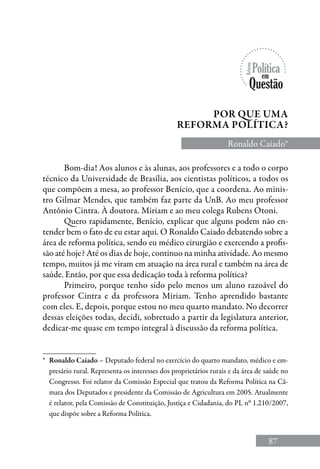 87
Por que uma
reforma política?
Ronaldo Caiado*
Bom-dia! Aos alunos e às alunas, aos professores e a todo o corpo
técnico da Universidade de Brasília, aos cientistas políticos, a todos os
que compõem a mesa, ao professor Benício, que a coordena. Ao minis-
tro Gilmar Mendes, que também faz parte da UnB. Ao meu professor
Antônio Cintra. À doutora. Miriam e ao meu colega Rubens Otoni.
Quero rapidamente, Benício, explicar que alguns podem não en-
tender bem o fato de eu estar aqui. O Ronaldo Caiado debatendo sobre a
área de reforma política, sendo eu médico cirurgião e exercendo a profis-
são até hoje? Até os dias de hoje, continuo na minha atividade. Ao mesmo
tempo, muitos já me viram em atuação na área rural e também na área de
saúde. Então, por que essa dedicação toda à reforma política?
Primeiro, porque tenho sido pelo menos um aluno razoável do
professor Cintra e da professora Miriam. Tenho aprendido bastante
com eles. E, depois, porque estou no meu quarto mandato. No decorrer
dessas eleições todas, decidi, sobretudo a partir da legislatura anterior,
dedicar-me quase em tempo integral à discussão da reforma política.
*	 Ronaldo Caiado – Deputado federal no exercício do quarto mandato, médico e em-
presário rural. Representa os interesses dos proprietários rurais e da área de saúde no
Congresso. Foi relator da Comissão Especial que tratou da Reforma Política na Câ-
mara dos Deputados e presidente da Comissão de Agricultura em 2005. Atualmente
é relator, pela Comissão de Constituição, Justiça e Cidadania, do PL nº 1.210/2007,
que dispõe sobre a Reforma Política.
 