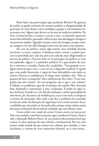88
Reforma Política em Questão
Posso fazer uma provocação aqui, professor Benício? Eu gostaria
de incluir na grade curricular do cientista político a obrigatoriedade de
participar de uma eleição como candidato, porque é extremamente in-
teressante isso. Alguns aqui devem ser da área de medicina também. No
livro, é muito bonito, é a artéria, o nervo, a veia... os músculos aparecem
muito bem definidos, passando a idéia de que uma abordagem cirúrgica é
um processo simples. Quando vai para a mesa de cirurgia, em que come-
ça a sangrar e ele não sabe distinguir uma coisa da outra, vem o pânico.
No caso da política, temos algo similar, uma realidade descrita
nos livros e a outra, a prática. A distância entre a teoria e a prática pre-
cisa ser percebida por cada um, pois está cada dia mais afugentando as
pessoas da política. O jovem hoje só vai participar da política se tiver
um padrinho. Quem é o padrinho político? É o governador de esta-
do, o ministro, o senador. Então, diz o padrinho: “Vou garantir os co-
légios eleitorais para você, e você vai ser o deputado estadual”. É aquele
que, com poder financeiro, é capaz de fazer dobradinha com todos os
outros e bancar as candidaturas. E chega outro cidadão e diz: “Mas eu
gostaria de fazer a campanha”. Mas, infelizmente, lhe é dito: “A sua cam-
panha não tem volume”. Aí você pergunta: mas o que é esse volume?
É debater os problemas aqui do município, do estado? Não. Entenda
bem, deputado é contratação, é som, é palanque. É poder ter aqui ca-
bos eleitorais. É poder ter, sem dúvida nenhuma, a maior quantidade de
showmícios, de encontros, de mobilizações, arcar com todas as despesas
e eventos do município. Mas onde é que fica o problema da sociedade
na área de saúde, de educação, de segurança? Isso é outro assunto. Essa é
a realidade que não pode ser desconhecida, porque senão caímos numa
discussão totalmente divorciada da realidade, que não adianta nada.
Como coibir esse estado de coisas? Como conter esse processo?
Daí a necessidade, como bem enunciou aqui o professor Cintra, e bem o
sabe o deputado Rubens Otoni, de um projeto infraconstitucional que
evitasse os altos quóruns de uma reforma constitucional. Por isso, não
termos ainda tratado do que muitos nos cobram, por exemplo, o voto
facultativo, o sistema de voto majoritário distrital, ou o voto misto...
 