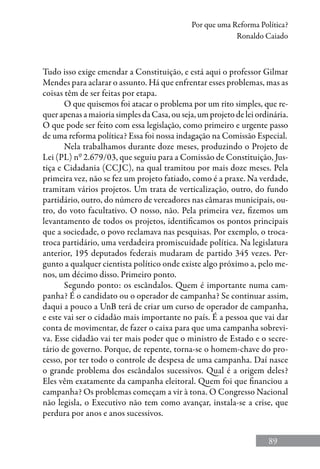 89
Por que uma Reforma Política?
Ronaldo Caiado
Tudo isso exige emendar a Constituição, e está aqui o professor Gilmar
Mendes para aclarar o assunto. Há que enfrentar esses problemas, mas as
coisas têm de ser feitas por etapa.
O que quisemos foi atacar o problema por um rito simples, que re-
quer apenas a maioria simples da Casa, ou seja, um projeto de lei ordinária.
O que pode ser feito com essa legislação, como primeiro e urgente passo
de uma reforma política? Essa foi nossa indagação na Comissão Especial.
Nela trabalhamos durante doze meses, produzindo o Projeto de
Lei (PL) nº 2.679/03, que seguiu para a Comissão de Constituição, Jus-
tiça e Cidadania (CCJC), na qual tramitou por mais doze meses. Pela
primeira vez, não se fez um projeto fatiado, como é a praxe. Na verdade,
tramitam vários projetos. Um trata de verticalização, outro, do fundo
partidário, outro, do número de vereadores nas câmaras municipais, ou-
tro, do voto facultativo. O nosso, não. Pela primeira vez, fizemos um
levantamento de todos os projetos, identificamos os pontos principais
que a sociedade, o povo reclamava nas pesquisas. Por exemplo, o troca-
troca partidário, uma verdadeira promiscuidade política. Na legislatura
anterior, 195 deputados federais mudaram de partido 345 vezes. Per-
gunto a qualquer cientista político onde existe algo próximo a, pelo me-
nos, um décimo disso. Primeiro ponto.
Segundo ponto: os escândalos. Quem é importante numa cam-
panha? É o candidato ou o operador de campanha? Se continuar assim,
daqui a pouco a UnB terá de criar um curso de operador de campanha,
e este vai ser o cidadão mais importante no país. É a pessoa que vai dar
conta de movimentar, de fazer o caixa para que uma campanha sobrevi-
va. Esse cidadão vai ter mais poder que o ministro de Estado e o secre-
tário de governo. Porque, de repente, torna-se o homem-chave do pro-
cesso, por ter todo o controle de despesa de uma campanha. Daí nasce
o grande problema dos escândalos sucessivos. Qual é a origem deles?
Eles vêm exatamente da campanha eleitoral. Quem foi que financiou a
campanha? Os problemas começam a vir à tona. O Congresso Nacional
não legisla, o Executivo não tem como avançar, instala-se a crise, que
perdura por anos e anos sucessivos.
 