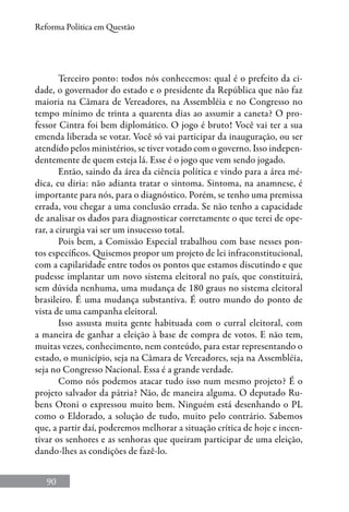 90
Reforma Política em Questão
Terceiro ponto: todos nós conhecemos: qual é o prefeito da ci-
dade, o governador do estado e o presidente da República que não faz
maioria na Câmara de Vereadores, na Assembléia e no Congresso no
tempo mínimo de trinta a quarenta dias ao assumir a caneta? O pro-
fessor Cintra foi bem diplomático. O jogo é bruto! Você vai ter a sua
emenda liberada se votar. Você só vai participar da inauguração, ou ser
atendido pelos ministérios, se tiver votado com o governo. Isso indepen-
dentemente de quem esteja lá. Esse é o jogo que vem sendo jogado.
Então, saindo da área da ciência política e vindo para a área mé-
dica, eu diria: não adianta tratar o sintoma. Sintoma, na anamnese, é
importante para nós, para o diagnóstico. Porém, se tenho uma premissa
errada, vou chegar a uma conclusão errada. Se não tenho a capacidade
de analisar os dados para diagnosticar corretamente o que terei de ope-
rar, a cirurgia vai ser um insucesso total.
Pois bem, a Comissão Especial trabalhou com base nesses pon-
tos específicos. Quisemos propor um projeto de lei infraconstitucional,
com a capilaridade entre todos os pontos que estamos discutindo e que
pudesse implantar um novo sistema eleitoral no país, que constituirá,
sem dúvida nenhuma, uma mudança de 180 graus no sistema eleitoral
brasileiro. É uma mudança substantiva. É outro mundo do ponto de
vista de uma campanha eleitoral.
Isso assusta muita gente habituada com o curral eleitoral, com
a maneira de ganhar a eleição à base de compra de votos. E não tem,
muitas vezes, conhecimento, nem conteúdo, para estar representando o
estado, o município, seja na Câmara de Vereadores, seja na Assembléia,
seja no Congresso Nacional. Essa é a grande verdade.
Como nós podemos atacar tudo isso num mesmo projeto? É o
projeto salvador da pátria? Não, de maneira alguma. O deputado Ru-
bens Otoni o expressou muito bem. Ninguém está desenhando o PL
como o Eldorado, a solução de tudo, muito pelo contrário. Sabemos
que, a partir daí, poderemos melhorar a situação crítica de hoje e incen-
tivar os senhores e as senhoras que queiram participar de uma eleição,
dando-lhes as condições de fazê-lo.
 