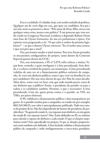 91
Por que uma Reforma Política?
Ronaldo Caiado
Essa é a realidade. O cidadão, hoje, está sendo excluído da política.
Qualquer um de vocês diga em casa, que quer ser candidato. Seu pai e
sua mãe serão os primeiros a dizer: “Pelo amor de Deus, filho, mexa com
qualquer outra coisa, menos com política”. É um processo que vem sen-
do criado no Congresso Nacional. Lembrou o deputado Rubens Otoni
uma frase do Ulysses Guimarães. Eu não era parlamentar à época. Um
repórter teria perguntado a ele: “O que acha o senhor da próxima legis-
latura?” – ao que o doutor Ulysses retrucou: “Eu só tenho uma certeza,
é que será pior que a atual”.
Ora, precisamos mudar o atual sistema. Para isso, foram pensados
os mecanismos configuradores do projeto, tanto dentro da Comissão
Especial quanto dentro da CCJC.
Ora, esse instrumento, o PL nº 2.679, sofre críticas, e muitas. Ve-
jam bem, contudo, o quão inteligente é a lista preordenada. Sem dúvi-
da, é a coluna vertebral do projeto, sua sustentação. A lista preordenada
viabiliza de uma vez só o financiamento público exclusivo de campa-
nha. Se você tem dinheiro público, como é que você vai distribuí-lo aos
pré-candidatos? Ele tem mais direito do que ela? Não há como decidir.
Além disso, como você vai fazer com que todo mundo preste conta de
um dinheiro que é público? Então, o presidente do partido vai para a
cadeia e os candidatos também. Portanto, o que é necessário? A lista
preordenada. Com ela, quem presta contas é o partido: ao TSE, aos
TREs, aos juízes eleitorais.
O PL viabilizará o financiamento público e dará transparência aos
gastos. Se o partido recebeu para a campanha, no estado tal, por exemplo,
R$5.245.300,25, esse valor é antecipadamente publicado. Tudo isso cons-
ta do projeto de lei. Não fica dependendo do humor do presidente do par-
tido dizer: “Eu gosto do estado A, vou repassar mais dinheiro, eu não gosto
do estado B, vou repassar menos”. Não. Estão definidos no PL os critérios
para calcular o repasse do dinheiro a cada estado. O que as eleições majo-
ritárias terão? Está especificado no projeto. O que as eleições proporcio-
nais terão também está definido. A lista fechada viabiliza o financiamento
público de campanha e inibe inteligentemente o troca-troca partidário.
 