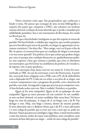 92
Reforma Política em Questão
Vários cientistas estão aqui. São pesquisadores que conhecem a
fundo o tema. No pouco que consegui de uma revisão bibliográfica a
respeito dos países que compõem a ONU, não achamos em nenhum
sistema eleitoral a redação do texto dizendo que se perde o mandato por
infidelidade partidária. Isso é um instrumento da Revolução, foi criado
no Brasil por ela.
Por que a lista fechada é inteligente no que diz respeito às trocas de
partido? Na lista fechada, o cidadão que negociou, que recebeu propina,
que teve benefício para trocar de partido, ao chegar na agremiação vai en-
contrar resistência. Vão dizer-lhe: “Meu amigo, você vai lá para o fim da
fila. Se quiser, vá construir base para ter condição de chegar à convenção
e ter seu nome apoiado”. Em política, há os que acham que podem chegar
por cima só porque têm condição financeira ou apadrinhamento políti-
co, sem respeitar a base que sustenta o partido, que criou os diretórios
nos municípios, que foi lá lutar na candidatura de prefeito, de vereador e,
de repente, vêm os pára-quedistas...
Na convenção, hoje, basta você ter seu nome lá. A lista foi enca-
minhada ao TRE. Ao sair da convenção, você é do Democratas. A partir
daí, você pode fazer coligação com o PSB, com o PC do B, dobradinha
com o deputado do PT. Cada um vai achar o seu jeito de se eleger, sem
o menor compromisso com o programa do partido, com a doutrina do
partido, com nada. Sai jogando o jogo que precisar para conquistar voto.
A lista fechada acaba com isso. Não é verdade? Fortalece os partidos.
Quem já fez uma campanha? Quem já foi ao palanque de uma
campanha? Quem já esteve presente em um comício? Se um candida-
to tem sua base eleitoral, vai outro candidato falar nessa base? Vai haver
briga em cima do palanque. A claque de A vai brigar com a de B. Vão
desligar o som. Hoje, essa briga é interna, dentro do mesmo partido.
O meu adversário não é o Rubens Otoni, que é do PT, o meu adversário
é o meu colega de partido, que se tiver um voto a mais que eu, pode me
derrotar. Vejam que processo autofágico. Quer dizer, o atual sistema induz
a uma luta interna, tenho de tomar mais prefeitos, mais vereadores, mais
estrutura da base dele para me eleger – sendo ele meu colega de partido!
 