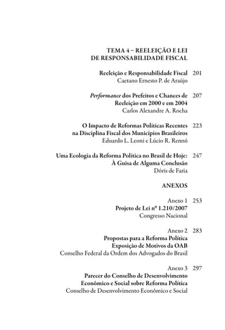 Tema 4 – Reeleição e Lei
	de Responsabilidade Fiscal
	 Reeleição e Responsabilidade Fiscal	 201
	 Caetano Ernesto P. de Araújo
	 Performance dos Prefeitos e Chances de	 207
	 Reeleição em 2000 e em 2004
	 Carlos Alexandre A. Rocha
	 O Impacto de Reformas Políticas Recentes	 223
	 na Disciplina Fiscal dos Municípios Brasileiros
	 Eduardo L. Leoni e Lúcio R. Rennó
	 Uma Ecologia da Reforma Política no Brasil de Hoje:	 247
	 à guisa de alguma conclusão
	 Dóris de Faria
	 ANEXOS
	 Anexo 1	 253
	 Projeto de Lei nº 1.210/2007
	 Congresso Nacional
	 Anexo 2	 283
	 Propostas para a Reforma Política
	 Exposição de Motivos da OAB
	 Conselho Federal da Ordem dos Advogados do Brasil
	 Anexo 3	 297
	 Parecer do Conselho de Desenvolvimento
	 Econômico e Social sobre Reforma Política
	 Conselho de Desenvolvimento Econômico e Social		
 