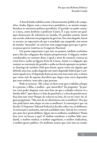 93
Por que uma Reforma Política?
Ronaldo Caiado
A lista fechada viabiliza assim o financiamento público de campa-
nhas. Acaba, lógico, com o troca-troca partidário e, ao mesmo tempo,
fortalece as estruturas político-partidárias. O partido vai poder sentar-
se à mesa, como lembrou o professor Cintra. É o que ocorre em qual-
quer democracia de referência no mundo. Os partidos sentam, fazem
um acordo, elaboram um programa de governo. Em cima daquilo, fazem
os acertos, na expectativa de que o acordado seja cumprido, sem terem
de instalar “mensalão” ou conviver com sanguessugas para que o gover-
no possa aprovar matérias no Congresso Nacional.
Um ponto importante é que nós, no projeto, também evoluímos
para o fim das coligações das eleições proporcionais. Coligação, senhor
coordenador, eu costumo dizer, é igual a amor de carnaval: começa na
sexta-feira e acaba na Quarta-Feira de Cinzas. Assim é a coligação, que
começa na convenção do partido e acaba no dia da apuração no primei-
ro domingo de outubro. Dali para frente, quem votou em alguém que
defende uma tese, acaba elegendo um outro deputado federal que é con-
trário àquela tese. O deputado Enéas já não está mais entre nós, o eleitor
que votou nele de repente descobriu que elegeu mais cinco deputados
que nem conhece, nem sabe o que pensam.
Pode-se retrucar: “Ah, a lista vai fazer com que o cidadão coloque
lá o parente, o filho, a mulher... que maravilha!” Eu pergunto: “Já pen-
sou você poder disputar com uma lista em que o cidadão colocou só a
família dele?”, quer dizer, é a lista da panelinha, é a lista da panelocracia.
Essa lista tem voto? Porque ele colocou na lista, ela vai ter voto? Aí, al-
guns perguntam: “Mas tem de ter alternância com as mulheres”. Por que
não pode haver uma chapa só com as mulheres? A convenção é que vai
decidir. O Supremo Tribunal Federal já decidiu sobre isso, já deliberou.
A convenção é autônoma, não tem candidato nato. Tem de ter a conven-
ção, pois ela é quem delibera. Quais são os melhores candidatos? Numa
lista você vai buscar o quê? O melhor estudante, o melhor líder estu-
dantil, o melhor médico, o melhor engenheiro, o melhor sindicalista,
o melhor gestor público. Os melhores nomes que você tem no estado.
 