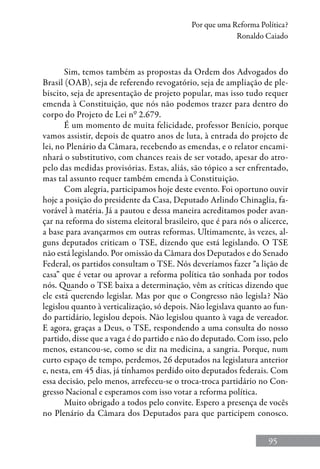 95
Por que uma Reforma Política?
Ronaldo Caiado
Sim, temos também as propostas da Ordem dos Advogados do
Brasil (OAB), seja de referendo revogatório, seja de ampliação de ple-
biscito, seja de apresentação de projeto popular, mas isso tudo requer
emenda à Constituição, que nós não podemos trazer para dentro do
corpo do Projeto de Lei nº 2.679.
É um momento de muita felicidade, professor Benício, porque
vamos assistir, depois de quatro anos de luta, à entrada do projeto de
lei, no Plenário da Câmara, recebendo as emendas, e o relator encami-
nhará o substitutivo, com chances reais de ser votado, apesar do atro-
pelo das medidas provisórias. Estas, aliás, são tópico a ser enfrentado,
mas tal assunto requer também emenda à Constituição.
Com alegria, participamos hoje deste evento. Foi oportuno ouvir
hoje a posição do presidente da Casa, Deputado Arlindo Chinaglia, fa-
vorável à matéria. Já a pautou e dessa maneira acreditamos poder avan-
çar na reforma do sistema eleitoral brasileiro, que é para nós o alicerce,
a base para avançarmos em outras reformas. Ultimamente, às vezes, al-
guns deputados criticam o TSE, dizendo que está legislando. O TSE
não está legislando. Por omissão da Câmara dos Deputados e do Senado
Federal, os partidos consultam o TSE. Nós deveríamos fazer “a lição de
casa” que é vetar ou aprovar a reforma política tão sonhada por todos
nós. Quando o TSE baixa a determinação, vêm as críticas dizendo que
ele está querendo legislar. Mas por que o Congresso não legisla? Não
legislou quanto à verticalização, só depois. Não legislava quanto ao fun-
do partidário, legislou depois. Não legislou quanto à vaga de vereador.
E agora, graças a Deus, o TSE, respondendo a uma consulta do nosso
partido, disse que a vaga é do partido e não do deputado. Com isso, pelo
menos, estancou-se, como se diz na medicina, a sangria. Porque, num
curto espaço de tempo, perdemos, 26 deputados na legislatura anterior
e, nesta, em 45 dias, já tínhamos perdido oito deputados federais. Com
essa decisão, pelo menos, arrefeceu-se o troca-troca partidário no Con-
gresso Nacional e esperamos com isso votar a reforma política.
Muito obrigado a todos pelo convite. Espero a presença de vocês
no Plenário da Câmara dos Deputados para que participem conosco.
 