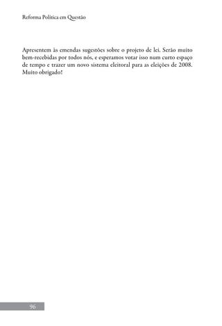 96
Reforma Política em Questão
Apresentem às emendas sugestões sobre o projeto de lei. Serão muito
bem-recebidas por todos nós, e esperamos votar isso num curto espaço
de tempo e trazer um novo sistema eleitoral para as eleições de 2008.
Muito obrigado!
 